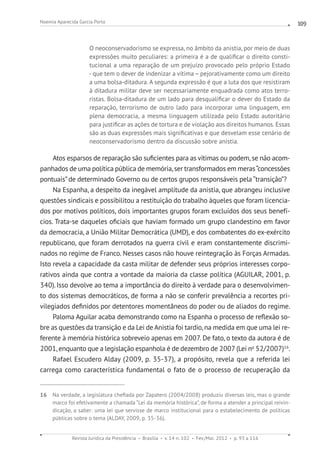 Revista Jurídica da Presidência Brasília v. 14 n. 102 Fev./Mai. 2012 p. 93 a 116
Noemia Aparecida Garcia Porto 109
O neoconservadorismo se expressa, no âmbito da anistia, por meio de duas
expressões muito peculiares: a primeira é a de qualificar o direito consti-
tucional a uma reparação de um prejuízo provocado pelo próprio Estado
- que tem o dever de indenizar a vítima – pejorativamente como um direito
a uma bolsa-ditadura. A segunda expressão é que a luta dos que resistiram
à ditadura militar deve ser necessariamente enquadrada como atos terro-
ristas. Bolsa-ditadura de um lado para desqualificar o dever do Estado da
reparação, terrorismo de outro lado para incorporar uma linguagem, em
plena democracia, a mesma linguagem utilizada pelo Estado autoritário
para justificar as ações de tortura e de violação aos direitos humanos. Essas
são as duas expressões mais significativas e que desvelam esse cenário de
neoconservadorismo dentro da discussão sobre anistia.
Atos esparsos de reparação são suficientes para as vítimas ou podem, se não acom-
panhados de uma política pública de memória, ser transformados em meras“concessões
pontuais”de determinado Governo ou de certos grupos responsáveis pela “transição”?
Na Espanha, a despeito da inegável amplitude da anistia, que abrangeu inclusive
questões sindicais e possibilitou a restituição do trabalho àqueles que foram licencia-
dos por motivos políticos, dois importantes grupos foram excluídos dos seus benefí-
cios. Trata-se daqueles oficiais que haviam formado um grupo clandestino em favor
da democracia, a União Militar Democrática (UMD), e dos combatentes do ex-exército
republicano, que foram derrotados na guerra civil e eram constantemente discrimi-
nados no regime de Franco. Nesses casos não houve reintegração às Forças Armadas.
Isto revela a capacidade da casta militar de defender seus próprios interesses corpo-
rativos ainda que contra a vontade da maioria da classe política (AGUILAR, 2001, p.
340).Isso devolve ao tema a importância do direito à verdade para o desenvolvimen-
to dos sistemas democráticos, de forma a não se conferir prevalência a recortes pri-
vilegiados definidos por detentores momentâneos do poder ou de aliados do regime.
Paloma Aguilar acaba demonstrando como na Espanha o processo de reflexão so-
bre as questões da transição e da Lei de Anistia foi tardio, na medida em que uma lei re-
ferente à memória histórica sobreveio apenas em 2007. De fato, o texto da autora é de
2001, enquanto que a legislação espanhola é de dezembro de 2007(Lei no
52/2007)16
.
Rafael Escudero Alday (2009, p. 35-37), a propósito, revela que a referida lei
carrega como característica fundamental o fato de o processo de recuperação da
16 Na verdade, a legislatura chefiada por Zapatero (2004/2008) produziu diversas leis, mas o grande
marco foi efetivamente a chamada “Lei da memória histórica”, de forma a atender a principal reivin-
dicação, a saber: uma lei que servisse de marco institucional para o estabelecimento de políticas
públicas sobre o tema (ALDAY, 2009, p. 35-36).
 