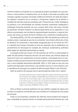 Verdade, justiça e reparação
Revista Jurídica da Presidência Brasília v. 14 n. 102 Fev./Mai. 2012 p. 93 a 116
110
memória histórica na Espanha ter se originado da própria sociedade civil, que pres-
sionou a classe política. A despeito disso, tal lei, desde a discussão do projeto, não
conseguiu agradar os grupos vinculados à defesa da memória, em razão dos seguin-
tes aspectos: resistência em se condenar o franquismo; negativa de se declarar a
nulidade das decisões judiciais prolatadas sob o franquismo por razões ideológicas
ou políticas e em contrariedade aos direitos humanos; tratamento inadequado à
simbologia franquista presente nas ruas e praças. Além disso, não houve inclusão
da expressão “memória histórica” na denominação oficial da lei espanhola e a sua
efetiva concretização, com emissão da regulamentação necessária, a cargo do Exe-
cutivo, não contou, ao menos de forma imediata, com a necessária vontade política.
Para Alday (2009, p. 58-59), a lei espanhola de 2007 não atende aos critérios de
verdade, justiça e reparação já que não se consolidou “uma história oficial dos crimes
da ditadura”, foi preservada a impunidade assegurada pela Lei de Anistia de 1977
e, a despeito dos avanços realizados no tema da reparação, não se estabeleceu um
procedimento de declaração de nulidade das sentenças condenatórias proferidas
pelos órgãos de repressão pertencentes ao regime.
A coroação do Rei Juan Carlos I (27 de novembro de 1975) e a continuidade no
poder da elite política franquista serviram, de certa forma, aos militares depois da
morte de Franco, mas rapidamente se tornou evidente a contradição entre as insti-
tuições armadas que permaneceram de maneira quase intacta do período franquista
com a nova realidade democrática (AGUILAR, 2001, p. 342). Nota-se com isso uma
ausência de depuração institucional, o que também ocorreu no caso brasileiro, com
a inexistência de expurgos nos quadros da Administração Pública e dos Tribunais.
Além da ausência de expurgo, havia a aproximação das elites com o regime:
A solução argentina para o dilema legal dos regimes autoritários, portanto,
foi, em parte, uma reação à independência do Judiciário e à resistência ofe-
recida por ele. O que faltou aqui, e que estava presente no caso brasileiro
e, em menor grau, no chileno, foi um consenso estabelecido entre as elites
judiciárias e militares com relação à maneira correta de usar a justiça para
reagir à subversão. (PEREIRA, 2010, p. 189)
Aliás, no Brasil, é possível questionar em que medida a ligação do regime com
as elites civis pode ter contribuído para uma resistência à instituição de uma justiça
de transição.
Ainda no caso espanhol, a despeito das reformas, houve tentativa de assegurar
que a totalidade de quantos haviam se tornado particularmente famosos por suas
 