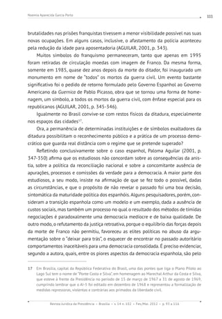 Revista Jurídica da Presidência Brasília v. 14 n. 102 Fev./Mai. 2012 p. 93 a 116
Noemia Aparecida Garcia Porto 111
brutalidades nas prisões franquistas tivessem a menor visibilidade possível nas suas
novas ocupações. Em alguns casos, inclusive, o afastamento da polícia aconteceu
pela redução da idade para aposentadoria (AGUILAR, 2001, p. 343).
Muitos símbolos do franquismo permaneceram, tanto que apenas em 1995
foram retiradas de circulação moedas com imagem de Franco. Da mesma forma,
somente em 1985, quase dez anos depois da morte do ditador, foi inaugurado um
monumento em nome de “todos” os mortos da guerra civil. Um evento bastante
significativo foi o pedido de retorno formulado pelo Governo Espanhol ao Governo
Americano da Guernica de Pablo Picasso, obra que se tornou uma forma de home-
nagem, um símbolo, a todos os mortos da guerra civil, com ênfase especial para os
republicanos (AGUILAR, 2001, p. 345-346).
Igualmente no Brasil convive-se com restos físicos da ditadura, especialmente
nos espaços das cidades17
.
Ora, a permanência de determinadas instituições e de símbolos exaltadores da
ditadura possibilitam o reconhecimento público e a prática de um processo demo-
crático que guarda real distância com o regime que se pretende superado?
Refletindo conclusivamente sobre o caso espanhol, Paloma Aguilar (2001, p.
347-350) afirma que os estudiosos não concordam sobre as consequências da anis-
tia, sobre a política da reconciliação nacional e sobre a concomitante ausência de
apurações, processos e comissões da verdade para a democracia. A maior parte dos
estudiosos, a seu modo, insiste na afirmação de que se fez todo o possível, dadas
as circunstâncias, e que o propósito de não revelar o passado foi uma boa decisão,
sintomática da maturidade política dos espanhóis. Alguns pesquisadores, porém, con-
sideram a transição espanhola como um modelo e um exemplo, dada a ausência de
custos sociais, mas também um processo no qual o resultado dos métodos de tímidas
negociações é paradoxalmente uma democracia medíocre e de baixa qualidade. De
outro modo, o refutamento da justiça retroativa, porque o equilíbrio das forças depois
da morte de Franco não permitiu, favoreceu as elites políticas no abuso da argu-
mentação sobre o “deixar para trás”, o esquecer de encontrar no passado autoritário
comportamentos inaceitáveis para uma democracia consolidada. É preciso evidenciar,
segundo a autora, quais, entre os piores aspectos da democracia espanhola, são pelo
17 Em Brasília, capital da República Federativa do Brasil, uma das pontes que liga o Plano Piloto ao
Lago Sul tem o nome de “Ponte Costa e Silva”, em homenagem ao Marechal Arthur da Costa e Silva,
que esteve à frente da Presidência no período de 15 de março de 1967 a 31 de agosto de 1969,
cumprindo lembrar que o AI-5 foi editado em dezembro de 1968 e representou a formalização de
medidas repressoras, violentas e contrárias aos primados da liberdade civil.
 