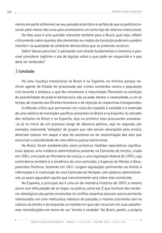 Verdade, justiça e reparação
Revista Jurídica da Presidência Brasília v. 14 n. 102 Fev./Mai. 2012 p. 93 a 116
112
menos em parte atribuíveis ao seu passado autoritário e ao fato de que os políticos le-
varam pelo menos dez anos para promoverem um certo tipo de reforma institucional.
De fato, essa é uma questão relevante também para o Brasil, qual seja, refletir
criticamente sobre quantos dos elementos ou modos da transição puderam e podem
interferir na qualidade do ambiente democrático que se pretende construir.
Sobre “deixar para trás”, e pensando num direito fundamental à memória, é pos-
sível considerar legítimo o ato de legislar sobre o que pode ser esquecido e o que
deve ser lembrado?
3 Conclusão
Há uma injustiça transicional no Brasil e na Espanha, no mínimo, porque ne-
nhum agente de Estado foi processado por crimes cometidos contra a população
civil durante a ditadura, o que faz remanescer a impunidade. Pensando na condição
de possibilidade da própria democracia, não se pode afastar a necessidade, a um só
tempo, de respeito aos Direitos Humanos e de rejeição às respectivas transgressões.
A reflexão crítica que permanece em curso diz respeito à validade e à extensão
de uma retórica de transições pacíficas presentes no Brasil e na Espanha. As atitudes
dos militares no Brasil e na Espanha, seja no primeiro caso procurando acautelar-
-se já no início de um processo longo de abertura política, seja no segundo, por
exemplo, realizando “seleções” de grupos que não seriam abrangidos pela anistia,
deveriam colocar em xeque a tese do consenso ou da reconciliação dos atos que
excluíram a possibilidade de uma efetiva justiça transicional.
No Brasil, foram estabelecidas como primeiras medidas reparatórias significa-
tivas apenas uma instância administrativa presente na Comissão de Anistia, criada
em 2001, vinculada ao Ministério da Justiça, e uma legislação federal de 1995, cuja
culminância também é a existência de uma comissão, a Especial de Mortos e Desa-
parecidos Políticos. Somente em 2011 surgem legislações pertinentes ao direito à
informação e à instituição de uma Comissão da Verdade, com poderes administrati-
vos, as quais aguardam aquilo que concretamente será sobre elas construído.
Na Espanha, o principal ato é uma lei de memória histórica de 2007, e mesmo
assim com dificuldades de se impor, na prática, como tal. É que nenhum dos herdei-
ros ideológicos das partes envolvidas no conflito espanhol estavam particularmente
interessados em uma meticulosa releitura do passado, o mesmo ocorrendo com os
radicais da direita e da esquerda na medida em que não incluíram em suas platafor-
mas reivindicações em torno de um “direito à verdade”. No Brasil, porém, a própria
 