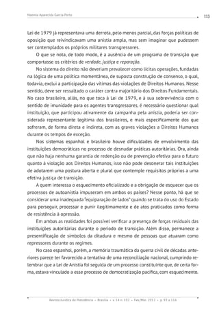 Revista Jurídica da Presidência Brasília v. 14 n. 102 Fev./Mai. 2012 p. 93 a 116
Noemia Aparecida Garcia Porto 113
Lei de 1979 já representava uma derrota, pelo menos parcial, das forças políticas de
oposição que reivindicavam uma anistia ampla, mas sem imaginar que pudessem
ser contemplados os próprios militares transgressores.
O que se nota, de todo modo, é a ausência de um programa de transição que
comportasse os critérios de verdade, justiça e reparação.
No sistema do direito não deveriam prevalecer como lícitas operações, fundadas
na lógica de uma política momentânea, de suposta construção de consenso, o qual,
todavia, exclui a participação das vítimas das violações de Direitos Humanos. Nesse
sentido, deve ser ressaltado o caráter contra majoritário dos Direitos Fundamentais.
No caso brasileiro, aliás, no que toca à Lei de 1979, e à sua sobrevivência com o
sentido de imunidade para os agentes transgressores, é necessário questionar qual
instituição, que participou ativamente da campanha pela anistia, poderia ser con-
siderada representante legítima dos brasileiros, e mais especificamente dos que
sofreram, de forma direta e indireta, com as graves violações a Direitos Humanos
durante os tempos de exceção.
Nos sistemas espanhol e brasileiro houve dificuldades de envolvimento das
instituições democráticas no processo de desnudar práticas autoritárias. Ora, ainda
que não haja nenhuma garantia de redenção ou de prevenção efetiva para o futuro
quanto à violação aos Direitos Humanos, isso não pode desonerar tais instituições
de adotarem uma postura aberta e plural que contemple requisitos próprios a uma
efetiva justiça de transição.
A quem interessa o esquecimento oficializado e a obrigação de esquecer que os
processos de autoanistia impuseram em ambos os países? Nesse ponto, há que se
considerar uma inadequada“equiparação de lados”quando se trata do uso do Estado
para perseguir, processar e punir ilegitimamente e de atos praticados como forma
de resistência à opressão.
Em ambas as realidades foi possível verificar a presença de forças residuais das
instituições autoritárias durante o período de transição. Além disso, permanece a
presentificação de símbolos da ditadura e mesmo de pessoas que atuaram como
repressores durante os regimes.
No caso espanhol, porém, a memória traumática da guerra civil de décadas ante-
riores parece ter favorecido a tentativa de uma reconciliação nacional, cumprindo re-
lembrar que a Lei de Anistia foi seguida de um processo constituinte que, de certa for-
ma, estava vinculado a esse processo de democratização pacífica, com esquecimento.
 