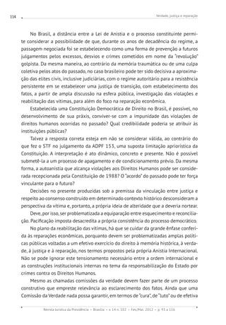 Verdade, justiça e reparação
Revista Jurídica da Presidência Brasília v. 14 n. 102 Fev./Mai. 2012 p. 93 a 116
114
No Brasil, a distância entre a Lei de Anistia e o processo constituinte permi-
te considerar a possibilidade de que, durante os anos de decadência do regime, a
passagem negociada foi se estabelecendo como uma forma de prevenção a futuros
julgamentos pelos excessos, desvios e crimes cometidos em nome da “revolução”
golpista. Da mesma maneira, ao contrário da memória traumática ou de uma culpa
coletiva pelos atos do passado, no caso brasileiro pode ter sido decisiva a aproxima-
ção das elites civis, inclusive judiciárias, com o regime autoritário para a resistência
persistente em se estabelecer uma justiça de transição, com estabelecimento dos
fatos, a partir de ampla discussão na esfera pública, investigação das violações e
reabilitação das vítimas, para além do foco na reparação econômica.
Estabelecida uma Constituição Democrática de Direito no Brasil, é possível, no
desenvolvimento de sua práxis, conviver-se com a impunidade das violações de
direitos humanos ocorridas no passado? Qual credibilidade poderia se atribuir às
instituições públicas?
Talvez a resposta correta esteja em não se considerar válida, ao contrário do
que fez o STF no julgamento da ADPF 153, uma suposta limitação apriorística da
Constituição. A interpretação é ato dinâmico, concreto e presente. Não é possível
submetê-la a um processo de apagamento e de condicionamento prévio. Da mesma
forma, a autoanistia que alcança violações aos Direitos Humanos pode ser conside-
rada recepcionada pela Constituição de 1988? O “acordo” do passado pode ter força
vinculante para o futuro?
Decisões no presente produzidas sob a premissa da vinculação entre justiça e
respeito ao consenso construído em determinado contexto histórico desconsideram a
perspectiva da vítima e, portanto, a própria ideia de alteridade que a deveria nortear.
Deve, por isso, ser problematizada a equiparação entre esquecimento e reconcilia-
ção. Pacificação imposta desacredita a própria consistência do processo democrático.
No plano da reabilitação das vítimas, há que se cuidar da grande ênfase conferi-
da às reparações econômicas, porquanto devem ser problematizadas amplas políti-
cas públicas voltadas a um efetivo exercício do direito à memória histórica, à verda-
de, à justiça e à reparação, nos termos propostos pela própria Anistia Internacional.
Não se pode ignorar este tensionamento necessário entre a ordem internacional e
as construções institucionais internas no tema da responsabilização do Estado por
crimes contra os Direitos Humanos.
Mesmo as chamadas comissões da verdade devem fazer parte de um processo
construtivo que empreste relevância ao esclarecimento dos fatos. Ainda que uma
Comissão da Verdade nada possa garantir, em termos de “cura”, de “luto”ou de efetiva
 