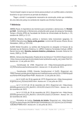 Revista Jurídica da Presidência Brasília v. 14 n. 102 Fev./Mai. 2012 p. 93 a 116
Noemia Aparecida Garcia Porto 115
“reconciliação”, espera-se que ao menos possa produzir um conflito sobre a memória
brasileira no que concerne ao período da ditadura.
“Pagar a dívida” é componente necessário da construção, ainda que simbólica,
de uma ideia de justiça no contexto de respeito aos Direitos Humanos.
4 Referências
ABRÃO, Paulo. A importância da memória para consolidar a democracia. In: Periódi-
co CD - Constituição e Democracia, produzido pelo grupo de pesquisa Sociedade,
Tempo e Direito (STD) da Faculdade de Direito da Universidade de Brasília, n. 33,
outubro de 2009, p. 12-13.
AGUILAR, Paloma. Giustizia, politica e memoria nella transizione spagnola. In:
FLORES, Marcello (org.) Storia,verità, giustizia: i crimini del XX secolo. Milano: Bruno
Mondadori, 2001, p. 329-350.
ALDAY, Rafael Escudero. La sombra del franquismo es alargada: el fracaso de la
llamada Ley de Memoria Histórica. In: LÓPEZ, Frederico Fernández-Crehuet. LÓPEZ,
Daniel Garcia (ed.). Derecho, memoria histórica y dictaduras. Granada: Editorial Co-
mares, 2009, p. 33-60.
BRASIL. Câmara dos Deputados. Projeto de lei da Câmara no
41/2010. Disponível em:
http://www.senado.gov.br/atividade/materia/detalhes.asp?p_cod_mate=96674.
Acesso em: 11 de julho de 2011.
________. Constituição de 1988. Disponível em: http://www.planalto.gov.br/cci-
vil_03/Constituicao/Constituicao.htm. Acesso em: 11 de julho de 2011.
________. Constituição (1988). Emenda Constitucional no
26/85. Disponível em:
http://www6.senado.gov.br/legislacao/ListaPublicacoes.action?id=129889tipoD
ocumento=EMCtipoTexto=PUB. Acesso em: 11 de julho de 2011.
________. Lei no
6.683, de 28 de agosto de 1979. Disponível em: http://www.planal-
to.gov.br/ccivil_03/Leis/L6683.htm. Acesso em: 11 de julho de 2011.
________. Lei no
12.527, de 18 de novembro de 2011. Disponível em: http://www.
planalto.gov.br/ccivil_03/_Ato2011-2014/2011/Lei/L12527.htm. Acesso em: 21
de novembro de 2011.
________. Lei no
12.528, de 18 de novembro de 2011. Disponível em: http://www.
planalto.gov.br/ccivil_03/_Ato2011-2014/2011/Lei/L12528.htm. Acesso em: 21
de novembro de 2011.
________. Ministério da Justiça. Comissão de Anistia. Disponível em: http://portal.
mj.gov.br/data/Pages/MJ20BF8FDBITEMIDDB66A11972EE4432A7654440E-
32B2B6CPTBRIE.htm. Acesso em: 11 de julho de 2011.
 
