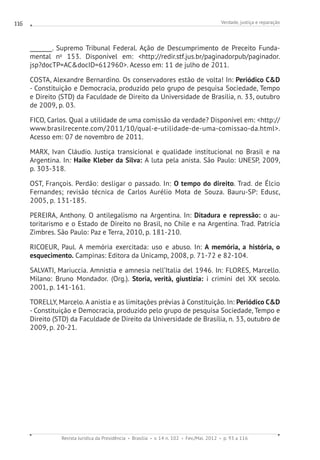 Verdade, justiça e reparação
Revista Jurídica da Presidência Brasília v. 14 n. 102 Fev./Mai. 2012 p. 93 a 116
116
________. Supremo Tribunal Federal. Ação de Descumprimento de Preceito Funda-
mental no
153. Disponível em: http://redir.stf.jus.br/paginadorpub/paginador.
jsp?docTP=ACdocID=612960. Acesso em: 11 de julho de 2011.
COSTA, Alexandre Bernardino. Os conservadores estão de volta! In: Periódico CD
- Constituição e Democracia, produzido pelo grupo de pesquisa Sociedade, Tempo
e Direito (STD) da Faculdade de Direito da Universidade de Brasília, n. 33, outubro
de 2009, p. 03.
FICO, Carlos. Qual a utilidade de uma comissão da verdade? Disponível em: http://
www.brasilrecente.com/2011/10/qual-e-utilidade-de-uma-comissao-da.html.
Acesso em: 07 de novembro de 2011.
MARX, Ivan Cláudio. Justiça transicional e qualidade institucional no Brasil e na
Argentina. In: Haike Kleber da Silva: A luta pela anista. São Paulo: UNESP, 2009,
p. 303-318.
OST, François. Perdão: desligar o passado. In: O tempo do direito. Trad. de Élcio
Fernandes; revisão técnica de Carlos Aurélio Mota de Souza. Bauru-SP: Edusc,
2005, p. 131-185.
PEREIRA, Anthony. O antilegalismo na Argentina. In: Ditadura e repressão: o au-
toritarismo e o Estado de Direito no Brasil, no Chile e na Argentina. Trad. Patrícia
Zimbres. São Paulo: Paz e Terra, 2010, p. 181-210.
RICOEUR, Paul. A memória exercitada: uso e abuso. In: A memória, a história, o
esquecimento. Campinas: Editora da Unicamp, 2008, p. 71-72 e 82-104.
SALVATI, Mariuccia. Amnistia e amnesia nell’Italia del 1946. In: FLORES, Marcello.
Milano: Bruno Mondador. (Org.). Storia, verità, giustizia: i crimini del XX secolo.
2001, p. 141-161.
TORELLY, Marcelo. A anistia e as limitações prévias à Constituição. In: Periódico CD
- Constituição e Democracia, produzido pelo grupo de pesquisa Sociedade, Tempo e
Direito (STD) da Faculdade de Direito da Universidade de Brasília, n. 33, outubro de
2009, p. 20-21.
 