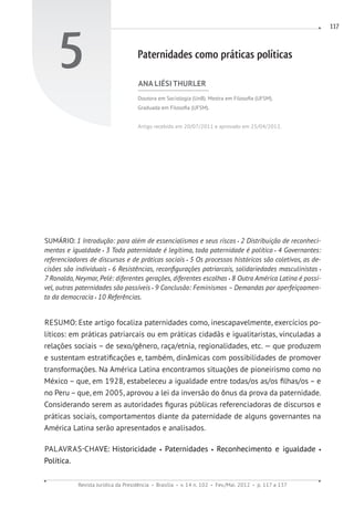 Revista Jurídica da Presidência Brasília v. 14 n. 102 Fev./Mai. 2012 p. 117 a 137
117
5 Paternidades como práticas políticas
ANA LIÉSI THURLER
Doutora em Sociologia (UnB). Mestra em Filosofia (UFSM).
Graduada em Filosofia (UFSM).
Artigo recebido em 20/07/2011 e aprovado em 25/04/2012.
SUMÁRIO: 1 Introdução: para além de essencialismos e seus riscos 2 Distribuição de reconheci-
mentos e igualdade 3 Toda paternidade é legítima, toda paternidade é política 4 Governantes:
referenciadores de discursos e de práticas sociais 5 Os processos históricos são coletivos, as de-
cisões são individuais 6 Resistências, reconfigurações patriarcais, solidariedades masculinistas
7 Ronaldo, Neymar, Pelé: diferentes gerações, diferentes escolhas 8 Outra América Latina é possí-
vel, outras paternidades são possíveis 9 Conclusão: Feminismos – Demandas por aperfeiçoamen-
to da democracia 10 Referências.
RESUMO: Este artigo focaliza paternidades como, inescapavelmente, exercícios po-
líticos: em práticas patriarcais ou em práticas cidadãs e igualitaristas, vinculadas a
relações sociais – de sexo/gênero, raça/etnia, regionalidades, etc. — que produzem
e sustentam estratificações e, também, dinâmicas com possibilidades de promover
transformações. Na América Latina encontramos situações de pioneirismo como no
México – que, em 1928, estabeleceu a igualdade entre todas/os as/os filhas/os – e
no Peru – que, em 2005, aprovou a lei da inversão do ônus da prova da paternidade.
Considerando serem as autoridades figuras públicas referenciadoras de discursos e
práticas sociais, comportamentos diante da paternidade de alguns governantes na
América Latina serão apresentados e analisados.
PALAVRAS-CHAVE: Historicidade Paternidades Reconhecimento e igualdade
Política.
 