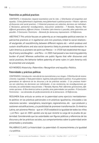 Paternidades como práticas políticas
Revista Jurídica da Presidência Brasília v. 14 n. 102 Fev./Mai. 2012 p. 117 a 137
118
Paternities as political practices
CONTENTS: 1 Introduction: beyond essentialism and its risks 2 Distribution of recognition and
equality 3 Every fatherhood is legitimate, every fatherhood is political practice 4 Rulers: referrers
of discourses and social practices 5 Historical processes are collective, decisions are individual
6 Resistance, patriarchal reconfigurations, masculinist solidarities 7 Ronaldo, Neymar, Pele:
different generations, different choices 8 Another Latin America is possible, other paternities are
possible 9 Conclusion: Feminisms – Demands for democracy improvement 10 References.
ABSTRACT:This article focuses on paternity as an inescapable political exercise: in
patriarchal practices or in egalitarian and civic practices, linked to social relations -
of sex/gender, of race/ethnicity, between different regions etc – which produce and
sustain stratifications and also social dynamics likely to promote transformation. In
Latin America as pioneers we point out Mexico – in 1928 had established the equa-
lity of every son/daughter – and Peru – in 2005 had passed a law reversing paternity
burden of proof. Whereas authorities are public figures that refer discourses and
social practices, the behavior before paternity of some rulers in Latin America will
be presented and analyzed.
KEYWORDS: Historicity Paternities Recognition and equality Politics.
Paternidades y prácticas políticas
CONTENIDO:1 Introducción: más allá de los esencialismos y sus riesgos 2 Distribución de recono-
cimiento e igualdad 3Toda paternidad es  legítima, toda paternidad es política 4 Los gobernantes:
generadores de referencia de los discursos y de las prácticas sociales 5 Los procesos históri-
cos son colectivos, las decisiones son individuales 6 Las resistencias, las reconfiguraciones pa-
triarcales, las solidaridades masculinistas 7 Ronaldo, Neymar, Pelé: diferentes generaciones, dife-
rentes opciones 8 Otra América Latina es posible, otras paternidades son posibles 9 Conclusión:
Feminismos – Las demandas de perfeccionamiento de la democracia 10 Referencias.
RESUMEN: Este artículo se centra en la paternidad como ejercicio inevitablemen-
te político: en las prácticas patriarcales o en prácticas igualitarias, vinculadas a las
relaciones sociales - sexo/género, raza/origen, regionalismos, etc  - que producen y
sostienen estratificaciones, y la posibilidad de promover transformación. En América
Latina, son pioneros Mexico  - que en 1928 estableció la igualdad de todos los niños
- y el Perú - que en 2005 aprobó una ley que revierte la carga de la prueba de pa-
ternidad. Considerando que las autoridades son figuras públicas y referencias de los
discursos y de las prácticas sociales, sus comportamientos sobre la paternidad serán
presentados y analizados.
PALABRAS CLAVE: La historicidad La paternidad El reconocimiento y la igualdad
La política.
 