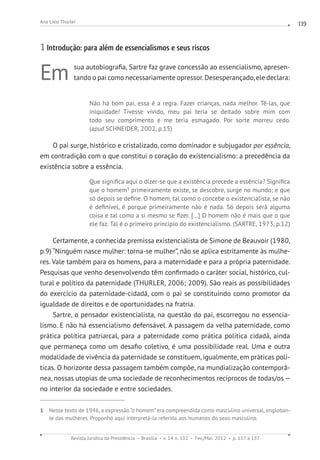 Revista Jurídica da Presidência Brasília v. 14 n. 102 Fev./Mai. 2012 p. 117 a 137
Ana Liési Thurler 119
1 Introdução: para além de essencialismos e seus riscos
Em sua autobiografia, Sartre faz grave concessão ao essencialismo, apresen-
tando o pai como necessariamente opressor.Desesperançado,ele declara:
Não há bom pai, essa é a regra. Fazer crianças, nada melhor. Tê-las, que
iniquidade! Tivesse vivido, meu pai teria se deitado sobre mim com
todo seu comprimento e me teria esmagado. Por sorte morreu cedo.
(apud SCHNEIDER, 2002, p.15)
O pai surge, histórico e cristalizado, como dominador e subjugador por essência,
em contradição com o que constitui o coração do existencialismo: a precedência da
existência sobre a essência.
Que significa aqui o dizer-se que a existência precede a essência? Significa
que o homem1
primeiramente existe, se descobre, surge no mundo; e que
só depois se define. O homem, tal como o concebe o existencialista, se não
é definível, é porque primeiramente não é nada. Só depois será alguma
coisa e tal como a si mesmo se fizer. [...] O homem não é mais que o que
ele faz. Tal é o primeiro princípio do existencialismo. (SARTRE, 1973, p.12)
Certamente, a conhecida premissa existencialista de Simone de Beauvoir (1980,
p.9) “Ninguém nasce mulher: torna-se mulher”, não se aplica estritamente às mulhe-
res. Vale também para os homens, para a maternidade e para a própria paternidade.
Pesquisas que venho desenvolvendo têm confirmado o caráter social, histórico, cul-
tural e político da paternidade (THURLER, 2006; 2009). São reais as possibilidades
do exercício da paternidade-cidadã, com o pai se constituindo como promotor da
igualdade de direitos e de oportunidades na fratria.
Sartre, o pensador existencialista, na questão do pai, escorregou no essencia-
lismo. E não há essencialismo defensável. A passagem da velha paternidade, como
prática política patriarcal, para a paternidade como prática política cidadã, ainda
que permaneça como um desafio coletivo, é uma possibilidade real. Uma e outra
modalidade de vivência da paternidade se constituem, igualmente, em práticas polí-
ticas. O horizonte dessa passagem também compõe, na mundialização contemporâ-
nea, nossas utopias de uma sociedade de reconhecimentos recíprocos de todas/os —
no interior da sociedade e entre sociedades.
1 Nesse texto de 1946, a expressão “o homem” era compreendida como masculino universal, engloban-
te das mulheres. Proponho aqui interpretá-la referida aos humanos do sexo masculino.
 