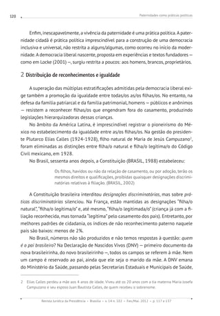 Paternidades como práticas políticas
Revista Jurídica da Presidência Brasília v. 14 n. 102 Fev./Mai. 2012 p. 117 a 137
120
Enfim, inescapavelmente, a vivência da paternidade é uma prática política.A pater-
nidade cidadã é prática política imprescindível para a construção de uma democracia
inclusiva e universal, não restrita a alguns/algumas, como ocorreu no início da moder-
nidade.A democracia liberal nascente, proposta em experiências e textos fundadores—
como em Locke (2001) —, surgiu restrita a poucos: aos homens, brancos, proprietários.
2 Distribuição de reconhecimentos e igualdade
A superação das múltiplas estratificações admitidas pela democracia liberal exi-
ge também a promoção da igualdade entre todas/os as/os filhas/os. No entanto, na
defesa da família patriarcal e da família patrimonial, homens—públicos e anônimos
— resistem a reconhecer filhas/os que engendram fora do casamento, produzindo
legislações hierarquizadoras dessas crianças.
No âmbito da América Latina, é imprescindível registrar o pioneirismo do Mé-
xico no estabelecimento da igualdade entre as/os filhas/os. Na gestão do presiden-
te Plutarco Elías Calles (1924-1928), filho natural de Maria de Jesús Campuzano2
,
foram eliminadas as distinções entre filha/o natural e filha/o legítima/o do Código
Civil mexicano, em 1928.
No Brasil, sessenta anos depois, a Constituição (BRASIL, 1988) estabeleceu:
Os filhos, havidos ou não da relação de casamento, ou por adoção, terão os
mesmos direitos e qualificações, proibidas quaisquer designações discrimi-
natórias relativas à filiação. (BRASIL, 2002)
A Constituição brasileira interditou designações discriminatórias, mas sobre prá-
ticas discriminatórias silenciou. Na França, estão mantidas as designações “filha/o
natural”, “filha/o legítima/o” e, até mesmo, “filha/o legitimada/o” (criança já com a fi-
liação reconhecida, mas tornada “legítima”pelo casamento dos pais). Entretanto, por
melhores padrões de cidadania, os índices de não reconhecimento paterno naquele
país são baixos: menos de 2%.
No Brasil, números não são produzidos e não temos respostas à questão: quem
é o pai brasileiro? Na Declaração de Nascidos Vivos (DNV) — primeiro documento da
nova brasileirinha, do novo brasileirinho —, todos os campos se referem à mãe. Nem
um campo é reservado ao pai, ainda que ele seja o marido da mãe. A DNV emana
do Ministério da Saúde, passando pelas Secretarias Estaduais e Municipais de Saúde,
2 Elias Calles perdeu a mãe aos 4 anos de idade. Viveu até os 20 anos com a tia materna Maria Josefa
Campuzano e seu esposo Juan Bautista Calles, de quem recebeu o sobrenome.
 