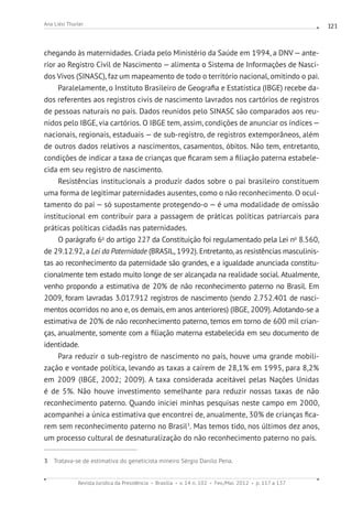 Revista Jurídica da Presidência Brasília v. 14 n. 102 Fev./Mai. 2012 p. 117 a 137
Ana Liési Thurler 121
chegando às maternidades. Criada pelo Ministério da Saúde em 1994, a DNV— ante-
rior ao Registro Civil de Nascimento — alimenta o Sistema de Informações de Nasci-
dos Vivos (SINASC), faz um mapeamento de todo o território nacional, omitindo o pai.
Paralelamente, o Instituto Brasileiro de Geografia e Estatística (IBGE) recebe da-
dos referentes aos registros civis de nascimento lavrados nos cartórios de registros
de pessoas naturais no país. Dados reunidos pelo SINASC são comparados aos reu-
nidos pelo IBGE, via cartórios. O IBGE tem, assim, condições de anunciar os índices —
nacionais, regionais, estaduais — de sub-registro, de registros extemporâneos, além
de outros dados relativos a nascimentos, casamentos, óbitos. Não tem, entretanto,
condições de indicar a taxa de crianças que ficaram sem a filiação paterna estabele-
cida em seu registro de nascimento.
Resistências institucionais a produzir dados sobre o pai brasileiro constituem
uma forma de legitimar paternidades ausentes, como o não reconhecimento. O ocul-
tamento do pai — só supostamente protegendo-o — é uma modalidade de omissão
institucional em contribuir para a passagem de práticas políticas patriarcais para
práticas políticas cidadãs nas paternidades.
O parágrafo 6o
do artigo 227 da Constituição foi regulamentado pela Lei no
8.560,
de 29.12.92, a Lei da Paternidade (BRASIL, 1992). Entretanto, as resistências masculinis-
tas ao reconhecimento da paternidade são grandes, e a igualdade anunciada constitu-
cionalmente tem estado muito longe de ser alcançada na realidade social. Atualmente,
venho propondo a estimativa de 20% de não reconhecimento paterno no Brasil. Em
2009, foram lavradas 3.017.912 registros de nascimento (sendo 2.752.401 de nasci-
mentos ocorridos no ano e, os demais, em anos anteriores) (IBGE, 2009). Adotando-se a
estimativa de 20% de não reconhecimento paterno, temos em torno de 600 mil crian-
ças, anualmente, somente com a filiação materna estabelecida em seu documento de
identidade.
Para reduzir o sub-registro de nascimento no país, houve uma grande mobili-
zação e vontade política, levando as taxas a caírem de 28,1% em 1995, para 8,2%
em 2009 (IBGE, 2002; 2009). A taxa considerada aceitável pelas Nações Unidas
é de 5%. Não houve investimento semelhante para reduzir nossas taxas de não
reconhecimento paterno. Quando iniciei minhas pesquisas neste campo em 2000,
acompanhei a única estimativa que encontrei de, anualmente, 30% de crianças fica-
rem sem reconhecimento paterno no Brasil3
. Mas temos tido, nos últimos dez anos,
um processo cultural de desnaturalização do não reconhecimento paterno no país.
3 Tratava-se de estimativa do geneticista mineiro Sérgio Danilo Pena.
 