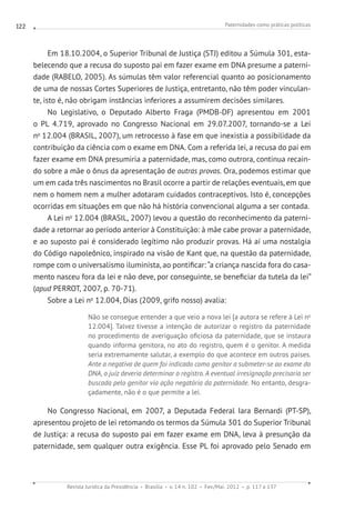 Paternidades como práticas políticas
Revista Jurídica da Presidência Brasília v. 14 n. 102 Fev./Mai. 2012 p. 117 a 137
122
Em 18.10.2004, o Superior Tribunal de Justiça (STJ) editou a Súmula 301, esta-
belecendo que a recusa do suposto pai em fazer exame em DNA presume a paterni-
dade (RABELO, 2005). As súmulas têm valor referencial quanto ao posicionamento
de uma de nossas Cortes Superiores de Justiça, entretanto, não têm poder vinculan-
te, isto é, não obrigam instâncias inferiores a assumirem decisões similares.
No Legislativo, o Deputado Alberto Fraga (PMDB-DF) apresentou em 2001
o PL 4.719, aprovado no Congresso Nacional em 29.07.2007, tornando-se a Lei
no
12.004 (BRASIL, 2007), um retrocesso à fase em que inexistia a possibilidade da
contribuição da ciência com o exame em DNA. Com a referida lei, a recusa do pai em
fazer exame em DNA presumiria a paternidade, mas, como outrora, continua recain-
do sobre a mãe o ônus da apresentação de outras provas. Ora, podemos estimar que
um em cada três nascimentos no Brasil ocorre a partir de relações eventuais, em que
nem o homem nem a mulher adotaram cuidados contraceptivos. Isto é, concepções
ocorridas em situações em que não há história convencional alguma a ser contada.
A Lei no
12.004 (BRASIL, 2007) levou a questão do reconhecimento da paterni-
dade a retornar ao período anterior à Constituição: à mãe cabe provar a paternidade,
e ao suposto pai é considerado legítimo não produzir provas. Há aí uma nostalgia
do Código napoleônico, inspirado na visão de Kant que, na questão da paternidade,
rompe com o universalismo iluminista, ao pontificar: “a criança nascida fora do casa-
mento nasceu fora da lei e não deve, por conseguinte, se beneficiar da tutela da lei”
(apud PERROT, 2007, p. 70-71).
Sobre a Lei no
12.004, Dias (2009, grifo nosso) avalia:
Não se consegue entender a que veio a nova lei [a autora se refere à Lei no
12.004]. Talvez tivesse a intenção de autorizar o registro da paternidade
no procedimento de averiguação oficiosa da paternidade, que se instaura
quando informa genitora, no ato do registro, quem é o genitor. A medida
seria extremamente salutar, a exemplo do que acontece em outros países.
Ante a negativa de quem foi indicado como genitor a submeter-se ao exame do
DNA, o juiz deveria determinar o registro. A eventual irresignação precisaria ser
buscada pelo genitor via ação negatória da paternidade. No entanto, desgra-
çadamente, não é o que permite a lei.
No Congresso Nacional, em 2007, a Deputada Federal Iara Bernardi (PT-SP),
apresentou projeto de lei retomando os termos da Súmula 301 do Superior Tribunal
de Justiça: a recusa do suposto pai em fazer exame em DNA, leva à presunção da
paternidade, sem qualquer outra exigência. Esse PL foi aprovado pelo Senado em
 