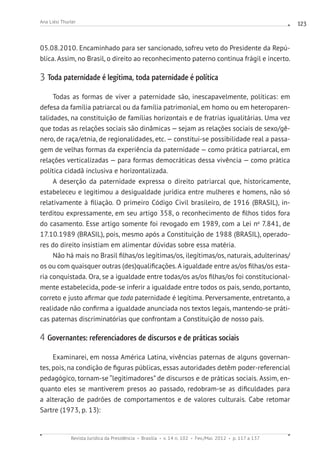 Revista Jurídica da Presidência Brasília v. 14 n. 102 Fev./Mai. 2012 p. 117 a 137
Ana Liési Thurler 123
05.08.2010. Encaminhado para ser sancionado, sofreu veto do Presidente da Repú-
blica. Assim, no Brasil, o direito ao reconhecimento paterno continua frágil e incerto.
3 Toda paternidade é legítima, toda paternidade é política
Todas as formas de viver a paternidade são, inescapavelmente, políticas: em
defesa da família patriarcal ou da família patrimonial, em homo ou em heteroparen-
talidades, na constituição de famílias horizontais e de fratrias igualitárias. Uma vez
que todas as relações sociais são dinâmicas — sejam as relações sociais de sexo/gê-
nero, de raça/etnia, de regionalidades, etc.— constitui-se possibilidade real a passa-
gem de velhas formas da experiência da paternidade — como prática patriarcal, em
relações verticalizadas — para formas democráticas dessa vivência — como prática
política cidadã inclusiva e horizontalizada.
A deserção da paternidade expressa o direito patriarcal que, historicamente,
estabeleceu e legitimou a desigualdade jurídica entre mulheres e homens, não só
relativamente à filiação. O primeiro Código Civil brasileiro, de 1916 (BRASIL), in-
terditou expressamente, em seu artigo 358, o reconhecimento de filhos tidos fora
do casamento. Esse artigo somente foi revogado em 1989, com a Lei no
7.841, de
17.10.1989 (BRASIL), pois, mesmo após a Constituição de 1988 (BRASIL), operado-
res do direito insistiam em alimentar dúvidas sobre essa matéria.
Não há mais no Brasil filhas/os legítimas/os, ilegítimas/os, naturais, adulterinas/
os ou com quaisquer outras (des)qualificações.A igualdade entre as/os filhas/os esta-
ria conquistada. Ora, se a igualdade entre todas/os as/os filhas/os foi constitucional-
mente estabelecida, pode-se inferir a igualdade entre todos os pais, sendo, portanto,
correto e justo afirmar que toda paternidade é legítima. Perversamente, entretanto, a
realidade não confirma a igualdade anunciada nos textos legais, mantendo-se práti-
cas paternas discriminatórias que confrontam a Constituição de nosso país.
4 Governantes: referenciadores de discursos e de práticas sociais
Examinarei, em nossa América Latina, vivências paternas de alguns governan-
tes, pois, na condição de figuras públicas, essas autoridades detêm poder-referencial
pedagógico, tornam-se “legitimadores” de discursos e de práticas sociais. Assim, en-
quanto eles se mantiverem presos ao passado, redobram-se as dificuldades para
a alteração de padrões de comportamentos e de valores culturais. Cabe retomar
Sartre (1973, p. 13):
 