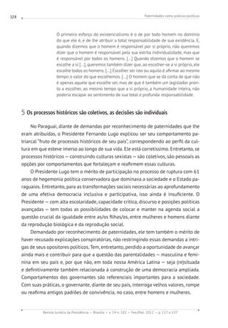 Paternidades como práticas políticas
Revista Jurídica da Presidência Brasília v. 14 n. 102 Fev./Mai. 2012 p. 117 a 137
124
O primeiro esforço do existencialismo é o de por todo homem no domínio
do que ele é, e de lhe atribuir a total responsabilidade de sua existência. E,
quando dizemos que o homem é responsável por si próprio, não queremos
dizer que o homem é responsável pela sua estrita individualidade, mas que
é responsável por todos os homens. [...] Quando dizemos que o homem se
escolhe a si [...], queremos também dizer que, ao escolher-se a si próprio, ele
escolhe todos os homens. [...] Escolher ser isto ou aquilo é afirmar ao mesmo
tempo o valor do que escolhemos. [...] O homem que se dá conta de que não
é apenas aquele que escolhe ser, mas de que é também um legislador pron-
to a escolher, ao mesmo tempo que a si próprio, a humanidade inteira, não
poderia escapar ao sentimento de sua total e profunda responsabilidade.
5 Os processos históricos são coletivos, as decisões são individuais
No Paraguai, diante de demandas por reconhecimento de paternidades que lhe
eram atribuídas, o Presidente Fernando Lugo explicou ser seu comportamento pa-
triarcal “fruto de processos históricos de seu país”, correspondendo ao perfil da cul-
tura em que esteve imerso ao longo de sua vida. Ele está corretíssimo. Entretanto, se
processos históricos — construindo culturas sexistas — são coletivos, são pessoais as
opções por comportamentos que fortaleçam e reafirmem essas culturas.
O Presidente Lugo tem o mérito de participação no processo de ruptura com 61
anos de hegemonia política conservadora que dominava a sociedade e o Estado pa-
raguaios. Entretanto, para as transformações sociais necessárias ao aprofundamento
de uma efetiva democracia inclusiva e participativa, isso ainda é insuficiente. O
Presidente — com alta escolaridade, capacidade crítica, discurso e posições políticas
avançadas — tem todas as possibilidades de colocar e manter na agenda social a
questão crucial da igualdade entre as/os filhas/os, entre mulheres e homens diante
da reprodução biológica e da reprodução social.
Demandado por reconhecimento de paternidades, ele tem também o mérito de
haver recusado explicações conspiratórias, não restringindo essas demandas a intri-
gas de seus opositores políticos. Tem, entretanto, perdido a oportunidade de avançar
ainda mais e contribuir para que a questão das parentalidades — masculina e femi-
nina em seu país e, por que não, em toda nossa América Latina — seja (re)situada
e definitivamente também relacionada à construção de uma democracia ampliada.
Comportamentos dos governantes são referenciais importantes para a sociedade.
Com suas práticas, o governante, diante de seu país, interroga velhos valores, rompe
ou reafirma antigos padrões de convivência, no caso, entre homens e mulheres.
 