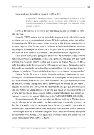 Revista Jurídica da Presidência Brasília v. 14 n. 102 Fev./Mai. 2012 p. 117 a 137
Ana Liési Thurler 125
Como analisam Knibiehler e Neyrand (2004, p. 17):
A democracia é uma pedagogia. Convida, sem cessar, a modificar as ins-
tituições para ajustá-las a novos modos de vida. Estimula a vocação
das/dos humanas/os a se responsabilizarem por seus destinos indivi-
duais e coletivos.
Enfim, a democracia é território privilegiado, propício ao debate e à refle-
xão coletiva.
Calderón (2009) registra que, na sociedade paraguaia, uma cultura fortemente
sexista se expressa em uma realidade em que 80% das mulheres teriam sido vítimas
de abuso sexual e 70% das crianças teriam somente a filiação materna estabelecida
em seus registros civis de nascimento, conforme a Comissão de Direitos Humanos
daquele país. E prossegue relatando que o Paraguai teve 45 presidentes: entre eles,
oito filhos de mães solteiras e ao menos 17 teriam tido filhas/os “ilegítimas/os”.
E que dizem as mulheres paraguaias envolvidas? As mulheres não são somente
pacientes, vítimas nos processos sociais. São agentes na realidade em que vivem,
artífices dela. Calderón (2009) lembra que a guerra da Tríplice Aliança, em 1865,
opôs dramaticamente Brasil, Argentina e Uruguai, de um lado, e Paraguai de outro,
dizimando sua população masculina. O pesquisador Mario Luiz de Souza da Silva, ci-
tado por ela, declarou: “Uma sociedade de mulheres consolidou a cultura machista”.
Viviana Carilllo, 26 anos, a primeira demandante de reconhecimento da pater-
nidade para Guillermo Armindo (nome dado em homenagem ao avô paterno), com
dois anos de idade, disse ter iniciado o relacionamento com o pai do menino há mais
de dez anos, quando se preparava para a confirmação, na diocese de San Pedro. O
pequeno Guillermo, em 13.04.2009, foi reconhecido pelo pai que, em mensagem
lida pelo Palácio de López, declarou: “É correto que houve um relacionamento com
Viviana Carrillo. Diante disso, assumo todas as responsabilidades que possam de-
rivar daí, reconhecendo a paternidade do menino” (ARCHIVO DIGITAL ABC, 2009).
Benigna Leguizamón, 27 anos, moradora da Ciudad del Este, a 330 km de As-
sunção, afirmou ter se relacionado com Fernando Lugo, quando ele era bispo de
San Pedro, a região mais pobre do país. Lucas Fernando, concebido nesse relacio-
namento, teria nascido em 09.09.2002. Revelando consciência de direitos declarou:
“Tenho origem humilde e não tenho vergonha disso. Trabalho vendendo detergente
para alimentar meus filhos [...]. Não é justo que um filho do atual presidente viva com
tantas necessidades” (AGÊNCIA EFE, 2009).
 
