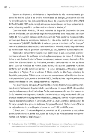 Paternidades como práticas políticas
Revista Jurídica da Presidência Brasília v. 14 n. 102 Fev./Mai. 2012 p. 117 a 137
126
Setores da imprensa, minimizando a importância do não reconhecimento pa-
terno do menino Lucas e da própria maternidade de Benigna, publicaram que ela
“já era mãe solteira e não tinha assistência do pai de seu primeiro filho” (O ESTADO
DE SÃO PAULO, 2009, grifo nosso). A imprensa sugeriria que, por isso, seria defensá-
vel o pai do segundo filho também omitir assistência à criança?
Damiana Morán Amarilla, 39 anos, militante de esquerda, proprietária de uma
creche, divorciada, com dois filhos do primeiro casamento, disse nada pedir para Juan
Pablo, 16 meses, assim batizado em homenagem ao Papa. Declarou: “Lugo prometeu
ser bom pai. Isso me emocionou bastante [...] não estou pedindo um sobrenome,
nem recursos” (MORAES, 2009). Não fica claro o que ele entenderia por “ser bom pai”,
nem se ela estabelece equivalência entre demandar reconhecimento de paternidade
do menino Juan Pablo e “pedir um sobrenome”, ou seja, reafirmar a patrilinearidade.
Resta saber como interpretaram essas ocorrências e que ações esses aconteci-
mentos suscitaram de mulheres bem situadas nos espaços de poder. A Ministra da
Infância e da Adolescência, Liz Torres, considerou o reconhecimento do menino Guil-
lermo “um ato de valentia” do Presidente, que teria demonstrado ser “um estadista
sério”. Ela e as Ministras da Mulher, Gloria Rubin, e da Saúde, Esperanza Martínez,
conforme um grande número de jornais — o jornal paraguaio La Nación; os argen-
tinos Clarín e Página 12; os brasileiros O Globo e Folha de São Paulo; o italiano La
Republica; o espanhol El País, entre outros — se reuniram com o Presidente e lhe te-
riam pedido uma“posição clara”(IHU.UNISINOS, 2009). No mês seguinte, entretanto,
essas autoridades e o tema desapareceram da imprensa.
Mas o governante paraguaio, frequentando os meios de comunicação com deman-
das de reconhecimentos de paternidade, especialmente no ano de 2009, não constitui
caso isolado em nossa América Latina e Caribe, onde essa questão tem sido recorrente.
O não reconhecimento paterno é desafio presente em toda a região. No Haiti, 85% das
crianças não teriam filiação paterna estabelecida, assegurou Danièle Magloire, coorde-
nadora da organização Droits et Démocratie, em 05.07.2011, diante de participantes de
92 países, em plenária geral, no âmbito do Congresso Mundo de Mulheres4
,com 30 anos
de trajetória — tendo ocorrido pela primeira vez em 1981, em Haïfa, Israel.
O Brasil, em 120 anos de República, teve mais de 40 presidentes e a atual Pre-
sidenta Dilma Roussef. Entre eles, casos de filhas/os de mães solteiras e de gover-
nantes com filhas/os “ilegítimas/os”.
4 Realizado entre 03 e 07.07.2011, em Ottawa, Canadá. Disponível em: http://www.mondesdesfem-
mes.ca/evenement/sessions-pl%C3%A9ni%C3%A8re. Acesso em: 12 de julho de 2011.
 