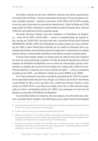 Revista Jurídica da Presidência Brasília v. 14 n. 102 Fev./Mai. 2012 p. 117 a 137
Ana Liési Thurler 127
Na história recente do país, farei referência somente aos últimos governantes.
Fernando Collor de Mello — primeiro presidente eleito após 29 anos de governo mi-
litar e eleições indiretas — presidiu o país entre 15.03.1990 e 02.10.1992, quando
renunciou, após instaurado um processo de impeachment5
. Collor de Mello, em 1998,
após exame em DNA, reconheceu a paternidade de James Fernando Braz6
, tido em
1980 com Jucineide Braz da Silva, quando casado.
Fernando Henrique Cardoso, com dois mandatos na Presidência da Repúbli-
ca — entre 01.01.1995 e 01.01.2003 —, resistiu a reconhecimento de suposto fi-
lho, nascido em 26.09.1991, que teria tido com a jornalista Miriam Dutra Schmidt
(DIMENSTEIN; SOUZA, 1994). O ex-Presidente era, então, casado. Ele viria a reconhe-
cer, em 2009, o jovem Tomás Dutra Schmidt, em um cartório na Espanha. Para a so-
ciedade, governantes assumindo tais posturas sinalizariam e autorizariam um padrão
cultural sexista: o homem pode reconhecer um/a filho/a se quiser e quando quiser.
O jornal Caros Amigos rompeu um amplo pacto de silêncio feito pela imprensa
em torno do caso, publicando a matéria “Um fato jornalístico”. Questionava tanto as
relações do Presidente da República com os meios de comunicação, quanto, inver-
samente, as relações dos meios de comunicação com o poder, pois, conforme conve-
niências políticas, a imprensa ora invoca “o direito de saber”7
— como na campanha
presidencial de 1989 —, ora defende o direito de ocultar (DÓRIA et all, 2000).
Esse “fato jornalístico”, ocorrido na campanha presidencial de 1994, foi analisa-
do na reportagem publicada por Caros Amigos. Luiz Inácio Lula da Silva8
reconheceu
a paternidade da filha Lurian, que teve com a enfermeira Miriam Cordeiro. Lurian
nasceu em 08.03.1974, e Luiz Inácio era, então, viúvo. Ele e a filha sofreram expo-
sição na mídia e manipulação política em 1989, o que postergou em mais de uma
década sua ascensão à Presidência da República.
O portal Observatório da Imprensa, dez anos depois, em junho deste ano, reto-
mou a questão dessas relações e das diferenças que as regem, diante da divulgação
5 O processo de impeachment foi aprovado na Câmara dos Deputados com grande maioria (441 votos
a favor e 38 contra, 23 ausências e uma abstenção).
6 O jovem alterou o nome para Fernando James Braz Collor de Mello.
7 Editorial de O Globo, de 14.12.1989: “A prática da democracia recomenda que o povo saiba tudo o
que seja possível sobre os homens públicos, para julgar melhor na hora de elegê-los.” Naquela noite,
o debate na televisão decidiria a eleição em favor de Fernando Collor.
8 Eleito para um primeiro mandato em 27.10.2002, com 53 milhões de votos, e para um segundo
mandato em 29.10.2006, com 58 milhões de votos. Disponível em: http://www.presidencia.gov.br/
presidente/. Acesso em: 22 de novembro de 2010.
 