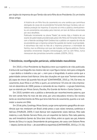 Paternidades como práticas políticas
Revista Jurídica da Presidência Brasília v. 14 n. 102 Fev./Mai. 2012 p. 117 a 137
128
por órgãos da imprensa de que Tomás não seria filho do ex-Presidente. Eis um trecho
desse artigo:
A história de um filho fora do casamento era uma sombra que caminhava
desligada do corpo do ex-presidente Fernando Henrique Cardoso, sob cui-
dadosa proteção da imprensa. O assunto só vinha a público, eventualmen-
te, em comentários veiculados pela internet, em tom de fofoca alimentada
por seus desafetos.
Publicada inicialmente na coluna “Radar”, da revista Veja, a história de um
exame de paternidade providenciado pelos três filhos de Fernando Henrique
com a falecida socióloga Ruth Cardoso traz a público um aspecto da vida do
ex-presidente que a imprensa sempre fez questão de manter na privacidade.
A estranheza não está no fato de a imprensa preservar a intimidade da
família, mas na diferença com que são tratadas as figuras públicas. Outros
episódios envolvendo relações extraconjugais, com ou sem filhos, nunca
mereceram dos jornalistas tamanho cuidado. (COSTA, 2011)
6 Resistências, reconfigurações patriarcais, solidariedades masculinistas
Em 2010, o Vice-Presidente da República teve sua trajetória de vida publicada.
A leitura de sua biografia nos mostra não ser o pai figura menor, nem para a biógrafa
— que dedica o trabalho a seu pai —, nem para o biografado. A autora conta que a
paternidade comove José Alencar. Uma das situações em que esse “homem emotivo
[é] capaz de chorar [é] quando fala do pai” (CANTANHÊDE, 2010, p. 34). Ele teve, no
casamento, duas filhas e um filho a quem, ao comemorar 50 anos de vida empresa-
rial em dezembro de 2000, passou o comando de seu império — o grupo Coteminas,
que se estende por Minas Gerais, Paraíba, Rio Grande do Norte e Santa Catarina.
Em 2010, também veio a público a demanda por reconhecimento paterno, que
lhe vem sendo feita há mais de dez anos, por uma educadora mineira. Ele resistiu
tanto ao reconhecimento da filha que teria tido fora do casamento, quanto a se sub-
meter a exame em DNA.
Em 20 de julho, Caratinga, Minas Gerais, surge como epicentro geográfico de ocor-
rências que nos revelaram um Brasil ainda preso a suas raízes romanas, canônicas e
ibéricas (THURLER, 2009). E José Alencar tem duplamente raízes ibéricas. Pelo lado
materno, o avô, Romão Serrano Peres, era um espanhol da Galícia. Pelo lado paterno,
seu avô Innocêncio Gomes da Silva teve cinco filhos, entre os quais seu pai, Antonio
Gomes da Silva, é o caçula. Descendente de portugueses, ele casou com Dolores Peres
—depois, Gomes da Silva—, de ascendência espanhola (CANTANHÊDE, 2010, p. 23-26).
 