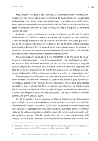 Revista Jurídica da Presidência Brasília v. 14 n. 102 Fev./Mai. 2012 p. 117 a 137
Ana Liési Thurler 129
Mas a ordem sócio-sexual não se cristaliza. Frequentemente se reconfigura. Di-
versas vezes nos surpreende. E o juiz José Antônio de Oliveira Cordeiro—da Comarca
de Caratinga, onde nasceu e vive a demandante por reconhecimento — proferiu sen-
tença determinando que Rosemary de Morais, filha de Francisca Nicolina de Moraes,
fosse reconhecida como filha de José Alencar, passando a incorporar o sobrenome
“Gomes da Silva”.
A defesa recorreu, imediatamente, à segunda instância, no Tribunal de Justiça
de Minas Gerais (TJ-MG). Na defesa, o advogado José Diogo Bastos Neto reafirmou
a decisão de José Alencar em não se submeter a exame em DNA, ainda que a deci-
são do TJ-MG viesse a ser desfavorável. Não foi. Em 28.09.2010, o Desembargador
Luiz Audeberg Delage Filho concedeu liminar suspendendo o curso do processo e
impedindo Rosemary Moraes de adotar o sobrenome “Gomes da Silva”, não lhe asse-
gurando o direito constitucional ao reconhecimento paterno.
Nesse contexto, em 03.08.2010, o Vice-Presidente vai ao “Programa do Jô”, va-
lendo-se equivocadamente — em minha interpretação — da estratégia de se defen-
der atacando. Uma lastimável entrevista que não precisava ter existido na biografia
quase exemplar de um homem que, inclusive, lutou com impecável dignidade em
face de problemas graves de saúde. Diante de novas gerações de brasileiras/os, fo-
ram desfiadas velhas lições sexistas, para concluir que, enfim... a culpa seria da mãe9
.
Naquele programa, foi exposto, nacionalmente, o ponto de vulnerabilidade da-
quele homem tão admirável: o trânsito da paternidade patriarcal para a paternida-
de-cidadã, a passagem de velhos padrões de relações sociais de sexo para padrões
compatíveis com o século XXI. Deve-se registrar que Rosemary de Morais nunca
dispôs de espaço semelhante oferecido pela mídia para apresentar sua perspectiva,
o outro lado, exigência básica do bom jornalismo. Sua voz foi mantida inaudível
(CARVALHO, 1999; SPIVAK, 2010).
Em 27 de agosto, o Juiz José Antônio de Oliveira Cordeiro negou dois recursos
para anulação da sentença proferida em primeira instância, acusando o então Vice-
-Presidente de “litigância de má-fé”, qualificando de “protelatórias e desrespeitosas
com a Justiça” as apelações da defesa. O Juiz declarou que, desde 2001, José Alencar
valeu-se de todos os recursos protelatórios para não cumprir a determinação judi-
cial de fazer exame em DNA. Em sua decisão o juiz da comarca de Caratinga (MG)
afirmou: “Se virar moda que uma ação de paternidade demore mais de dez anos,
9 Seguindo o link se pode rever a entrevista, dividida em cinco partes. Disponível em:: http://www.
youtube.com/watch?v=sZSefAEfTjk. Acesso em: 02 de fevereiro de 2011.
 