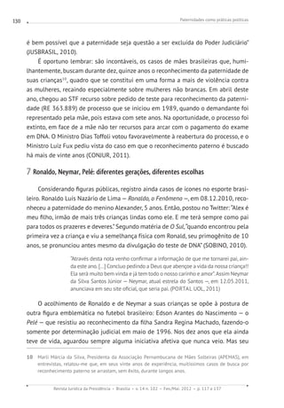 Paternidades como práticas políticas
Revista Jurídica da Presidência Brasília v. 14 n. 102 Fev./Mai. 2012 p. 117 a 137
130
é bem possível que a paternidade seja questão a ser excluída do Poder Judiciário”
(JUSBRASIL, 2010).
É oportuno lembrar: são incontáveis, os casos de mães brasileiras que, humi-
lhantemente, buscam durante dez, quinze anos o reconhecimento da paternidade de
suas crianças10
, quadro que se constitui em uma forma a mais de violência contra
as mulheres, recaindo especialmente sobre mulheres não brancas. Em abril deste
ano, chegou ao STF recurso sobre pedido de teste para reconhecimento da paterni-
dade (RE 363.889) de processo que se iniciou em 1989, quando o demandante foi
representado pela mãe, pois estava com sete anos. Na oportunidade, o processo foi
extinto, em face de a mãe não ter recursos para arcar com o pagamento do exame
em DNA. O Ministro Dias Toffoli votou favoravelmente à reabertura do processo, e o
Ministro Luiz Fux pediu vista do caso em que o reconhecimento paterno é buscado
há mais de vinte anos (CONJUR, 2011).
7 Ronaldo, Neymar, Pelé: diferentes gerações, diferentes escolhas
Considerando figuras públicas, registro ainda casos de ícones no esporte brasi-
leiro. Ronaldo Luís Nazário de Lima — Ronaldo, o Fenômeno —, em 08.12.2010, reco-
nheceu a paternidade do menino Alexander, 5 anos. Então, postou no Twitter: “Alex é
meu filho, irmão de mais três crianças lindas como ele. E me terá sempre como pai
para todos os prazeres e deveres.”Segundo matéria de O Sul,“quando encontrou pela
primeira vez a criança e viu a semelhança física com Ronald, seu primogênito de 10
anos, se pronunciou antes mesmo da divulgação do teste de DNA” (SOBINO, 2010).
“Através desta nota venho confirmar a informação de que me tornarei pai, ain-
da este ano. [...] Concluo pedindo a Deus que abençoe a vida da nossa criança!!
Ela será muito bem vinda e já tem todo o nosso carinho e amor”.Assim Neymar
da Silva Santos Júnior — Neymar, atual estrela do Santos —, em 12.05.2011,
anunciava em seu site oficial, que seria pai. (PORTAL UOL, 2011)
O acolhimento de Ronaldo e de Neymar a suas crianças se opõe à postura de
outra figura emblemática no futebol brasileiro: Edson Arantes do Nascimento — o
Pelé — que resistiu ao reconhecimento da filha Sandra Regina Machado, fazendo-o
somente por determinação judicial em maio de 1996. Nos dez anos que ela ainda
teve de vida, aguardou sempre alguma iniciativa afetiva que nunca veio. Mas seu
10 Marli Márcia da Silva, Presidenta da Associação Pernambucana de Mães Solteiras (APEMAS), em
entrevistas, relatou-me que, em seus vinte anos de experiência, muitíssimos casos de busca por
reconhecimento paterno se arrastam, sem êxito, durante longos anos.
 