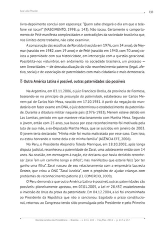 Revista Jurídica da Presidência Brasília v. 14 n. 102 Fev./Mai. 2012 p. 117 a 137
Ana Liési Thurler 131
livro-depoimento conclui com esperança: “Quem sabe chegará o dia em que o tele-
fone vai tocar!” (NASCIMENTO, 1998, p. 143). Não tocou. Certamente o comporta-
mento de Pelé manifesta complexidades e contradições da sociedade brasileira que,
nos limites deste trabalho, não cabe examinar.
A comparação das escolhas de Ronaldo (nascido em 1976, com 34 anos), de Ney-
mar (nascido em 1982, com 19 anos) e de Pelé (nascido em 1940, com 70 anos) co-
loca a paternidade com sua historicidade, em intersecção com a questão geracional.
Possibilita-nos vislumbrar, em andamento na sociedade brasileira, um processo —
sem linearidades — de desnaturalização do não reconhecimento paterno (legal, afe-
tivo, social) e de associação de paternidades com mais cidadania e mais democracia.
8 Outra América Latina é possível, outras paternidades são possíveis
Na Argentina, em 03.11.2006, o juiz Francisco Orella, da província de Formosa,
baseando-se no princípio da presunção da paternidade, estabeleceu ser Carlos Me-
nem pai de Carlos Nair Meza, nascido em 17.10.1981. A partir da negação do man-
datário em fazer exame em DNA, o juiz determinou o estabelecimento da paternida-
de. Durante a ditadura militar naquele país (1976-1983), Menem esteve detido em
Las Lomitas, período em que manteve relacionamento com Martha Meza. Segundo
o jovem, então com 25 anos, sua busca por esse reconhecimento foi motivada pela
luta de sua mãe, a ex-Deputada Martha Meza, que se suicidou em janeiro de 2003.
O jovem teria declarado: “Minha mãe foi muito maltratada por esse caso. Com isso,
eu estou honrando o nome dela e de minha família” (AGÊNCIA EFE, 2006).
No Peru, o Presidente Alejandro Toledo Manrique, em 18.10.2002, após longa
disputa judicial, reconheceu a paternidade de Zarai, uma adolescente então com 14
anos. Na ocasião, em mensagem à nação, ele declarou que havia decidido reconhe-
cer Zarai “em um caminho longo e difícil”, mas manifestou que estaria feliz “por ter
ganho uma filha”. Zarai nasceu de seu relacionamento com a empresária Lucrecia
Orozco, que criou a ONG “Zarai Justicia”, com o propósito de ajudar crianças com
problemas de reconhecimento paterno (EL COMERCIO, 2009).
O Peru demonstra que outra América Latina é possível, outras paternidades são
possíveis: pioneiramente aprovou, em 07.01.2005, a Lei no
28.457, estabelecendo
a inversão do ônus da prova da paternidade. Em 04.12.2004, a lei foi encaminhada
ao Presidente da República que não a sancionou. Esgotado o prazo constitucio-
nal, retornou ao Congresso tendo sido promulgada pelo Presidente e pelo Primeiro
 