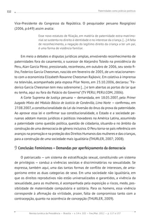 Paternidades como práticas políticas
Revista Jurídica da Presidência Brasília v. 14 n. 102 Fev./Mai. 2012 p. 117 a 137
132
Vice-Presidente do Congresso da República. O pesquisador peruano Rospigliosi
(2006, p.649) assim avalia:
Esse novo estatuto de filiação, em matéria de paternidade extra-matrimo-
nial se sustenta no direito à identidade e no interesse da criança. [...] A falta
de reconhecimento, a negação do legítimo direito da criança a ter um pai,
é uma forma de violência familiar.
Em meio a debates e disputas jurídicas amplas, envolvendo reconhecimento de
paternidades fora do casamento, o sucessor de Alejandro Toledo na presidência do
Peru, Alan García Pérez, pressionado, reconheceu, em outubro de 2006, seu sexto fi-
lho, Federico García Cheesman, nascido em fevereiro de 2005, de um relacionamen-
to com a economista Elizabeth Roxanne Cheesman Rajkovic. Em coletiva à imprensa
na televisão, acompanhado pela esposa Pilar Nores, em 23.10.2006, declarou: “Fe-
derico García Cheesman tem meu sobrenome [...] e tem abertas as portas do lar que
eu tenha, aqui ou fora do Palácio do Governo” (TV PERU; PERU.COM, 2006).
A Corte Suprema de Justiça peruana — demandada, em 18.05.2007, pelo Primer
Juzgado Mixto del Módulo Básico de Justicia de Condevilla, Lima Norte — confirmou, em
27.08.2007, a constitucionalidade da Lei da inversão do ônus da prova da paternidade.
Ao aprovar essa lei e confirmar sua constitucionalidade, o Estado e a sociedade pe-
ruanas adotam marcos jurídicos e políticos inovadores na América Latina, assumindo
a paternidade como questão política, questão de cidadania, situando-a no âmbito da
construção de uma democracia de gênero inclusiva. O Peru torna-se país referência em
avanços na promoção e na proteção dos Direitos Humanos das mulheres e das crianças,
para a construção de uma sociedade mais igualitária (THURLER, 2007; 2008).
9 Conclusão: Feminismos – Demandas por aperfeiçoamento da democracia
O patriarcado — um sistema de estratificação sexual, constituindo um sistema
de privilégios — conduz a vivências sexistas e discriminatórias na sexualidade. Se
expressa, também aqui, uma das tantas formas de conflito de interesses, de anta-
gonismo entre as duas categorias de sexo. Em uma sociedade não igualitária, em
que os direitos reprodutivos não estão universalizados e garantidos, a vivência da
sexualidade, para as mulheres, é acompanhada pela exposição a riscos, medo, pos-
sibilidade de maternidade compulsória e solitária. Para os homens, essa vivência
corresponde à afirmação da virilidade, prazer, falta de compromisso tanto com a
contracepção, quanto na ocorrência de concepção (THURLER, 2009).
 