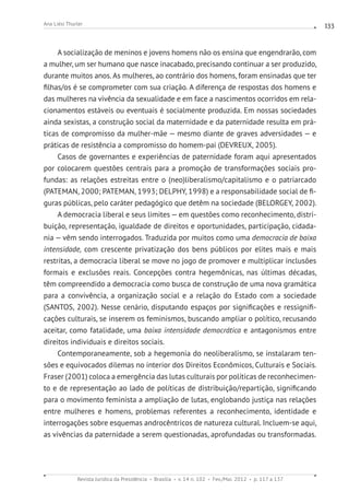 Revista Jurídica da Presidência Brasília v. 14 n. 102 Fev./Mai. 2012 p. 117 a 137
Ana Liési Thurler 133
A socialização de meninos e jovens homens não os ensina que engendrarão, com
a mulher, um ser humano que nasce inacabado, precisando continuar a ser produzido,
durante muitos anos. As mulheres, ao contrário dos homens, foram ensinadas que ter
filhas/os é se comprometer com sua criação. A diferença de respostas dos homens e
das mulheres na vivência da sexualidade e em face a nascimentos ocorridos em rela-
cionamentos estáveis ou eventuais é socialmente produzida. Em nossas sociedades
ainda sexistas, a construção social da maternidade e da paternidade resulta em prá-
ticas de compromisso da mulher-mãe —­mesmo diante de graves adversidades — e
práticas de resistência a compromisso do homem-pai (DEVREUX, 2005).
Casos de governantes e experiências de paternidade foram aqui apresentados
por colocarem questões centrais para a promoção de transformações sociais pro-
fundas: as relações estreitas entre o (neo)liberalismo/capitalismo e o patriarcado
(PATEMAN, 2000; PATEMAN, 1993; DELPHY, 1998) e a responsabilidade social de fi-
guras públicas, pelo caráter pedagógico que detêm na sociedade (BELORGEY, 2002).
A democracia liberal e seus limites — em questões como reconhecimento, distri-
buição, representação, igualdade de direitos e oportunidades, participação, cidada-
nia — vêm sendo interrogados. Traduzida por muitos como uma democracia de baixa
intensidade, com crescente privatização dos bens públicos por elites mais e mais
restritas, a democracia liberal se move no jogo de promover e multiplicar inclusões
formais e exclusões reais. Concepções contra hegemônicas, nas últimas décadas,
têm compreendido a democracia como busca de construção de uma nova gramática
para a convivência, a organização social e a relação do Estado com a sociedade
(SANTOS, 2002). Nesse cenário, disputando espaços por significações e ressignifi-
cações culturais, se inserem os feminismos, buscando ampliar o político, recusando
aceitar, como fatalidade, uma baixa intensidade democrática e antagonismos entre
direitos individuais e direitos sociais.
Contemporaneamente, sob a hegemonia do neoliberalismo, se instalaram ten-
sões e equivocados dilemas no interior dos Direitos Econômicos, Culturais e Sociais.
Fraser (2001) coloca a emergência das lutas culturais por políticas de reconhecimen-
to e de representação ao lado de políticas de distribuição/repartição, significando
para o movimento feminista a ampliação de lutas, englobando justiça nas relações
entre mulheres e homens, problemas referentes a reconhecimento, identidade e
interrogações sobre esquemas androcêntricos de natureza cultural. Incluem-se aqui,
as vivências da paternidade a serem questionadas, aprofundadas ou transformadas.
 