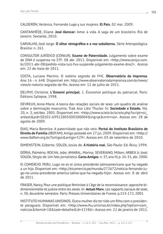 Revista Jurídica da Presidência Brasília v. 14 n. 102 Fev./Mai. 2012 p. 117 a 137
Ana Liési Thurler 135
CALDERÓN, Verónica. Fernando Lugo y sus mujeres. El País. 02 mai. 2009.
CANTANHÊDE, Eliane. José Alencar: Amor à vida. A saga de um brasileiro. Rio de
Janeiro: Sextante, 2010.
CARVALHO, José Jorge. O olhar etnográfico e a voz subalterna. Série Antropológica.
Brasília: n. 261.
CONSULTOR JURÍDICO (CONJUR). Exame de Paternidade. Julgamento sobre exame
de DNA é suspenso no STF. 08 abr. 2011. Disponível em: http://www.conjur.com.
br/2011-abr-08/pedido-vista-luiz-fux-suspende-julgamento-exame-dna2. Acesso
em: 22 de maio de 2011.
COSTA, Luciano Martins. O notório segredo de FHC. Observatório da Imprensa.
Ano 16 - n. 648. Disponível em: http://www.observatoriodaimprensa.com.br/news/
view/o-notorio-segredo-de-fhc. Acesso em: 12 de julho de 2011.
DELPHY, Christine. L´Ennemi principal. 1. Économie politique du patriarcat. Paris:
Éditions Syllepse, 1998.
DEVREUX, Anne-Marie. A teoria das relações sociais de sexo: um quadro de análise
sobre a dominação masculina. Trad. Ana Liési Thurler. In: Sociedade e Estado. Vol.
20, n. 3, set/dez. 2005. Disponível em: http://www.scielo.br/scielo.php?script=sci_
arttextpid=S0102-69922005000300004lng=ptnrm=iso. Acesso em: 28 de
agosto de 2009.
DIAS, Maria Berenice. A paternidade que não veio. Portal do Instituto Brasileiro de
Direito de Família (IBDFAM). Artigo postado em 27 jul. 2009. Disponível em: http://
www.ibdfam.org.br/?artigosartigo=529. Acesso em: 03 de setembro de 2010.
DIMENSTEIN, Gilberto; SOUZA, Josias de. A história real. São Paulo: Ed. Ática, 1994.
DÓRIA, Palmério; ROCHA, João; AMARAL, Marina; SEVERIANO, Milton; ARBEX Jr, José;
SOUZA, Sérgio de. Um fato jornalístico. Caros Amigos. n. 37, ano IV, p. 26-31, abr. 2000.
El COMERCIO. PERU. Lugo no es el único presidente latinoamericano que ha negado
a un hijo. Disponível em: http://elcomercio.pe/mundo/272672/noticia-fernando-lu-
go-no-unico-presidente-america-latina-que-ha-negado-hijo. Acesso em: 8 de abril
de 2011.
FRASER, Nancy. Pour une politique féministe à l´âge de la reconnaissance: approche bi-
dimensionnelle et justice entre les sexes. In: Actuel Marx. Les rapports sociaux de sexe,
n. 30, deuxième semestre. Paris: Presses Universitaires de France. p.153-172, 2001.
INSTITUTO HUMANAS UNISINOS. Outra mulher diz ter tido um filho com o presiden-
te paraguaio. Disponível em: http://www.ihu.unisinos.br/index.php?option=com_
noticiasItemid=18task=detalheid=21586. Acesso em: 22 de janeiro de 2011.
 