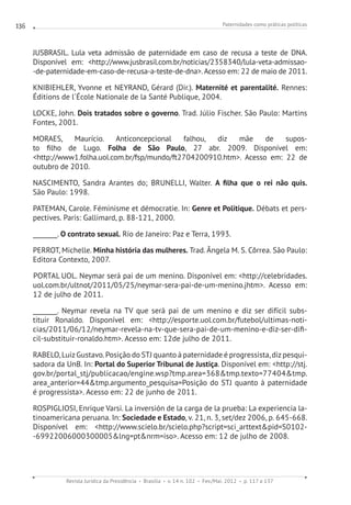Paternidades como práticas políticas
Revista Jurídica da Presidência Brasília v. 14 n. 102 Fev./Mai. 2012 p. 117 a 137
136
JUSBRASIL. Lula veta admissão de paternidade em caso de recusa a teste de DNA.
Disponível em: http://www.jusbrasil.com.br/noticias/2358340/lula-veta-admissao-
-de-paternidade-em-caso-de-recusa-a-teste-de-dna.Acesso em: 22 de maio de 2011.
KNIBIEHLER, Yvonne et NEYRAND, Gérard (Dir.). Maternité et parentalité. Rennes:
Éditions de l´École Nationale de la Santé Publique, 2004.
LOCKE, John. Dois tratados sobre o governo. Trad. Júlio Fischer. São Paulo: Martins
Fontes, 2001.
MORAES, Maurício. Anticoncepcional falhou, diz mãe de supos-
to filho de Lugo. Folha de São Paulo, 27 abr. 2009. Disponível em:
http://www1.folha.uol.com.br/fsp/mundo/ft2704200910.htm. Acesso em: 22 de
outubro de 2010.
NASCIMENTO, Sandra Arantes do; BRUNELLI, Walter. A filha que o rei não quis.
São Paulo: 1998.
PATEMAN, Carole. Féminisme et démocratie. In: Genre et Politique. Débats et pers-
pectives. Paris: Gallimard, p. 88-121, 2000.
________. O contrato sexual. Rio de Janeiro: Paz e Terra, 1993.
PERROT, Michelle. Minha história das mulheres. Trad. Ângela M. S. Côrrea. São Paulo:
Editora Contexto, 2007.
PORTAL UOL. Neymar será pai de um menino. Disponível em: http://celebridades.
uol.com.br/ultnot/2011/05/25/neymar-sera-pai-de-um-menino.jhtm. Acesso em:
12 de julho de 2011.
________. Neymar revela na TV que será pai de um menino e diz ser difícil subs-
tituir Ronaldo. Disponível em: http://esporte.uol.com.br/futebol/ultimas-noti-
cias/2011/06/12/neymar-revela-na-tv-que-sera-pai-de-um-menino-e-diz-ser-difi-
cil-substituir-ronaldo.htm. Acesso em: 12de julho de 2011.
RABELO,LuizGustavo.Posição do STJ quanto à paternidade é progressista,dizpesqui-
sadora da UnB. In: Portal do Superior Tribunal de Justiça. Disponível em: http://stj.
gov.br/portal_stj/publicacao/engine.wsp?tmp.area=368tmp.texto=77404tmp.
area_anterior=44tmp.argumento_pesquisa=Posição do STJ quanto à paternidade
é progressista. Acesso em: 22 de junho de 2011.
ROSPIGLIOSI, Enrique Varsi. La inversión de la carga de la prueba: La experiencia la-
tinoamericana peruana. In: Sociedade e Estado, v. 21, n. 3, set/dez 2006, p. 645-668.
Disponível em: http://www.scielo.br/scielo.php?script=sci_arttextpid=S0102-
-69922006000300005lng=ptnrm=iso. Acesso em: 12 de julho de 2008.
 