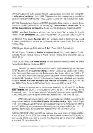 Revista Jurídica da Presidência Brasília v. 14 n. 102 Fev./Mai. 2012 p. 117 a 137
Ana Liési Thurler 137
SANT’ANNA, Lourival. Outro suposto filho de Lugo aparece e escândalo abre crise políti-
ca. O Estado de São Paulo,23 abr.2009. Disponível em: http://www.estadao.com.br/es-
tadaodehoje/20090423/not_imp359022,0.php. Acesso em : 22 de outubro de 2010.
SANTOS, Boaventura de Sousa; AVRITZER, Leonardo. Para ampliar o cânone demo-
crático. In: SANTOS, Boaventura de Sousa (Org.). Democratizar a democracia. Os ca-
minhos da democracia participativa. Rio de Janeiro: Civilização Brasileira, 2002.
SARTRE, Jean-Paul. O existencialismo é um humanismo. Trad. e notas de Vergílio
Ferreira. In: Os pensadores. Vol. XLV, São Paulo: Abril SA, Cultural e Industrial, 1973.
SCHNEIDER, Anne-Laure. Toi, mon père. De l ´amour à l´oubli, du remords au regret,
écrivains, comédiens et artistes se souviennent de leur père. Paris: Éditions Albin
Michel, 2002.
SOBINO, Alex. O gol que Pelé não fez. O Sul, 27 dez. 2010. Porto Alegre.
SPIVAK, Gayatri Chakravorty. Pode o subalterno falar? Trad. Sandra Regina Goulart
Almeida, Marcos Pereira Feitosa e André Pereira Feitosa. Belo Horizonte: Editora
UFMG, 2010.
THURLER, Ana Liési. Em nome da mãe. O não reconhecimento paterno no Brasil.
Florianópolis: Editora Mulheres, 2009.
________. Intentos de inconstitucionalizar iniciativas legislativas dirigidas a la supe-
ración del sexismo. In: JusJurisprudencia. Edición Especial: La Declaración Judicial
de La Paternidad Extramatrimonial, Paula Atoche Fernández (Org.). jun. 2007, p. 73
a 79. Lima, Peru. (Publicado no Brasil, com o título Um fenômeno latino-americano
no século XXI: Tentativas de inconstitucionalizar iniciativas voltadas à superação do
sexismo. Revista Brasileira de Direito das Famílias e Sucessões. Ano IX, n. 02, fev/
mar. 2008. Porto Alegre: Edit Magister/ Belo Horizonte: IBDFAM, p. 87-94).
________. Outros horizontes para a paternidade brasileira no século XXI? In: Socie-
dade e Estado. Vol. 21, n. 3, Brasília, set-dez 2006, pp. 681-707. ISSN 0102-6992.
Disponível em: http://www.scielo.br/scielo.php?script=sci_arttextpid=S0102-
-69922006000300007lng=ennrm=iso. Acesso em: 12 de julho de 2011.
________;RABELO,LuizGustavo.Posição do STJ quanto à paternidade é progressista,diz
pesquisadora da UnB. In: Portal do Superior Tribunal de Justiça, 14 jan. 2005. Dispo-
nível em:http://stj.gov.br/portal_stj/publicacao/engine.wsp?tmp.area=368tmp.
texto=77404tmp.area_anterior=44tmp.argumento_pesquisa=Posição do STJ
quanto à paternidade é progressista. Acesso em: 08 de janeiro de 2011.
TV PERU; PERU.COM.Alan García Pérez reconoce a su outro hijo Federico García Che-
esman (Vídeos).24 out.2006.Disponível em: http://www.noseas.com/2006/10/24/
alan-garcia-perez-reconoce-a-su-otro-hijo-federico-garcia-cheesman-videos/.
Acesso em: 09 de maio de 2011.
 