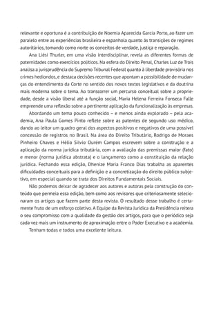 relevante e oportuna é a contribuição de Noemia Aparecida Garcia Porto, ao fazer um
paralelo entre as experiências brasileira e espanhola quanto às transições de regimes
autoritários, tomando como norte os conceitos de verdade, justiça e reparação.
Ana Liési Thurler, em uma visão interdisciplinar, revela as diferentes formas de
paternidades como exercícios políticos. Na esfera do Direito Penal, Charles Luz de Trois
analisa a jurisprudência do Supremo Tribunal Federal quanto à liberdade provisória nos
crimes hediondos, e destaca decisões recentes que apontam a possibilidade de mudan-
ças do entendimento da Corte no sentido dos novos textos legislativos e da doutrina
mais moderna sobre o tema. Ao transcorrer um percurso conceitual sobre a proprie-
dade, desde a visão liberal até a função social, Maria Helena Ferreira Fonseca Falle
empreende uma reflexão sobre a pertinente aplicação da funcionalização às empresas.
Abordando um tema pouco conhecido – e menos ainda explorado – pela aca-
demia, Ana Paula Gomes Pinto reflete sobre as patentes de segundo uso médico,
dando ao leitor um quadro geral dos aspectos positivos e negativos de uma possível
concessão de registros no Brasil. Na área do Direito Tributário, Rodrigo de Moraes
Pinheiro Chaves e Hélio Silvio Ourém Campos escrevem sobre a construção e a
aplicação da norma jurídica tributária, com a avaliação das premissas maior (fato)
e menor (norma jurídica abstrata) e o lançamento como a constituição da relação
jurídica. Fechando essa edição, Dhenize Maria Franco Dias trabalha as aparentes
dificuldades conceituais para a definição e a concretização do direito público subje-
tivo, em especial quando se trata dos Direitos Fundamentais Sociais.
Não podemos deixar de agradecer aos autores e autoras pela construção do con-
teúdo que permeia essa edição, bem como aos revisores que criteriosamente selecio-
naram os artigos que fazem parte desta revista. O resultado desse trabalho é certa-
mente fruto de um esforço coletivo. A Equipe da Revista Jurídica da Presidência reitera
o seu compromisso com a qualidade da gestão dos artigos, para que o periódico seja
cada vez mais um instrumento de aproximação entre o Poder Executivo e a academia.
Tenham todas e todos uma excelente leitura.
 