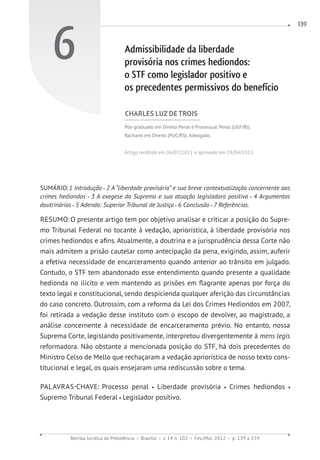 Revista Jurídica da Presidência Brasília v. 14 n. 102 Fev./Mai. 2012 p. 139 a 159
139
6 Admissibilidade da liberdade
provisória nos crimes hediondos:
o STF como legislador positivo e
os precedentes permissivos do benefício
CHARLES LUZ DE TROIS
Pós-graduado em Direito Penal e Processual Penal (UGF/RJ).
Bacharel em Direito (PUC/RS). Advogado.
Artigo recebido em 06/07/2011 e aprovado em 28/04/2012.
SUMÁRIO:1 Introdução 2 A “liberdade provisória” e sua breve contextualização concernente aos
crimes hediondos 3 A exegese do Supremo e sua atuação legisladora positiva 4 Argumentos
doutrinários 5 Adendo: Superior Tribunal de Justiça 6 Conclusão 7 Referências.
RESUMO:O presente artigo tem por objetivo analisar e criticar a posição do Supre-
mo Tribunal Federal no tocante à vedação, apriorística, à liberdade provisória nos
crimes hediondos e afins. Atualmente, a doutrina e a jurisprudência dessa Corte não
mais admitem a prisão cautelar como antecipação da pena, exigindo, assim, auferir
a efetiva necessidade de encarceramento quando anterior ao trânsito em julgado.
Contudo, o STF tem abandonado esse entendimento quando presente a qualidade
hedionda no ilícito e vem mantendo as prisões em flagrante apenas por força do
texto legal e constitucional, sendo despicienda qualquer aferição das circunstâncias
do caso concreto. Outrossim, com a reforma da Lei dos Crimes Hediondos em 2007,
foi retirada a vedação desse instituto com o escopo de devolver, ao magistrado, a
análise concernente à necessidade de encarceramento prévio. No entanto, nossa
Suprema Corte, legislando positivamente, interpretou divergentemente à mens legis
reformadora. Não obstante a mencionada posição do STF, há dois precedentes do
Ministro Celso de Mello que rechaçaram a vedação apriorística de nosso texto cons-
titucional e legal, os quais ensejaram uma rediscussão sobre o tema.
PALAVRAS-CHAVE: Processo penal Liberdade provisória Crimes hediondos
Supremo Tribunal Federal Legislador positivo.
 