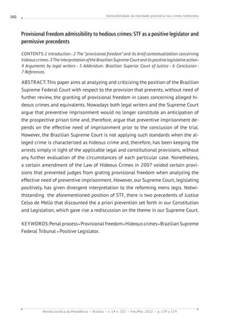 Admissibilidade da liberdade provisória nos crimes hediondos
Revista Jurídica da Presidência Brasília v. 14 n. 102 Fev./Mai. 2012 p. 139 a 159
140
Provisional freedom admissibility to hedious crimes: STF as a positive legislator and
permissive precedents
CONTENTS:1 Introduction 2 The “provisional freedom” and its brief contextualization concerning
hideouscrimes 3Theinterpretation oftheBrazilianSupremeCourtanditspositivelegislativeaction
4 Arguments by legal writers 5 Addendum: Brazilian Superior Court of Justice 6 Conclusion
7 References.
ABSTRACT:This paper aims at analyzing and criticizing the position of the Brazilian
Supreme Federal Court with respect to the provision that prevents, without need of
further review, the granting of provisional freedom in cases concerning alleged hi-
deous crimes and equivalents. Nowadays both legal writers and the Supreme Court
argue that preventive imprisonment would no longer constitute an anticipation of
the prospective prison time and, therefore, argue that preventive imprisonment de-
pends on the effective need of imprisonment prior to the conclusion of the trial.
However, the Brazilian Supreme Court is not applying such standards when the al-
leged crime is characterized as hideous crime and, therefore, has been keeping the
arrests simply in light of the applicable legal and constitutional provisions, without
any further evaluation of the circumstances of each particular case. Nonetheless,
a certain amendment of the Law of Hideous Crimes in 2007 voided certain provi-
sions that prevented judges from grating provisional freedom when analyzing the
effective need of preventive imprisonment. However, our Supreme Court, legislating
positively, has given divergent interpretation to the reforming mens legis. Notwi-
thstanding  the aforementioned position of STF, there is two precedents of Justice
Celso de Mello that discounted the a priori prevention set forth in our Constitution
and Legislation, which gave rise a rediscussion on the theme in our Supreme Court.
KEYWORDS:Penal process Provisional freedom Hideous crimes Brazilian Supreme
Federal Tribunal Positive Legislator.
 