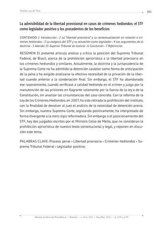 Revista Jurídica da Presidência Brasília v. 14 n. 102 Fev./Mai. 2012 p. 139 a 159
Charles Luz de Trois 141
La admisibilidad de la libertad provisional en casos de crímenes hediondos: el STF
como legislador positivo y los precedentes de los beneficios
CONTENIDO: 1 Introducción 2 La “libertad provisória” y su contextualización en relación a crí-
menes hediondos 3 La exégesis del STF y su actuación como legislador 4 Los argumentos de la
doctrina 5 Adendo: El Superior Tribunal de Justicia 6 Conclusión 7 Referencias
RESÚMEN: El presente artículo analiza y critica la posición del Supremo Tribunal
Federal, de Brasil, acerca de la prohibición apriorística a la libertad provisoria en
los crímenes hediondos y similares. Actualmente, la doctrina y la jurisprudencia de
la Suprema Corte no ha admitido la detención cautelar como forma de anticipación
de la pena y ha exigido analizarse la efectiva necesidad de la privación de la liber-
tad cuando anterior a la condenación final. Sin embargo, el STF ha abandonado
ese razonamiento, cuando verificase a calidad hedionda en el crimen y juzga por la
manutención de las prisiones en flagrante solamente por la fuerza de la ley e de la
Constitución, sin analizar las circunstancias del caso concreto. Con la reforma de la
Ley de los Crímenes Hediondos, en 2007, ha sido retirada la prohibición del instituto,
con la finalidad de devolver al juez el análisis de la necesidad de detención previa.
Sin embargo, nuestra Suprema Corte, legislando positivamente, ha interpretado de
forma divergente a la mens legis reformadora. Sin embargo a el posicionamiento del
STF, hay dos juzgados escritos por el Ministro Celso de Mello, que no consideran la
prohibición apriorística de nuestro texto constitucional y legal, y reponen en discu-
sión este tema.
PALABRAS CLAVE: Proceso penal Libertad provisoria Crímenes hediondos Su-
premo Tribunal Federal Legislador positivo.
 