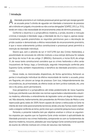 Admissibilidade da liberdade provisória nos crimes hediondos
Revista Jurídica da Presidência Brasília v. 14 n. 102 Fev./Mai. 2012 p. 139 a 159
142
1 Introdução
A liberdade provisória é um instituto processual penal que tem por escopo garantir
ao acusado preso “o direito de aguardar em liberdade o transcorrer do processo
até o trânsito em julgado,vinculando ou não a certas obrigações”(CAPEZ, 2012, p. 351),
tendo em vista a não necessidade de encarceramento antes do término processual.
Conforme a doutrina e a jurisprudência moderna, a prisão, durante a instrução
criminal, é exceção à liberdade. Logo, a liberdade do réu é a regra e, apenas excep-
cionalmente, quando preenchidos os requisitos permissivos para a decretação da
prisão cautelar e demonstrada a efetiva necessidade do encarceramento provisório,
é que o nosso ordenamento jurídico constitucional e processual penal permitirá a
restrição da liberdade individual.
Ocorre que, com o advento da Lei no
8.072/90 (Lei dos Crimes Hediondos), a
possibilidade de concessão do referido instituto a essa estirpe delituosa foi vedada
por força do inciso II de seu artigo 2o
(BRASIL). Outrossim, o inciso XLIII, do artigo
5o
, de nosso texto constitucional considera que os crimes hediondos e afins serão
insuscetíveis de fiança; logo, a Constituição, segundo interpretação conferida pela
Suprema Corte, também impossibilitou o benefício da liberdade provisória a esses
crimes.
Desse modo, os mencionados dispositivos, de forma apriorística, fecharam as
portas à visualização individual da efetiva necessidade de manter o acusado, preso
em flagrante, em cárcere ao longo do processo. Com isso, independentemente das
circunstâncias, da primariedade, da efetiva lesão ao bem jurídico tutelado, etc, uma
vez o réu preso, assim permanecerá.
Essa perspectiva é a jurisprudência até então predominante de nossa Suprema
Corte que, estribando suas decisões nas normas supracitadas e abandonando a doutri-
na moderna, referendou o entendimento do legislador como um dogma intransponí-
vel. Não obstante, hodiernamente, dois precedentes do Ministro Celso de Mello e uma
repercussão geral, todos de 2009, foram capazes de clamar a rediscussão na Corte no
intento de rever esSe posicionamento torrencial, tendo uma das Turmas recém modifi-
cado a exegese conferida ao tema; ponto esse que a presente pesquisa busca analisar.
Portanto, o presente trabalho tem por objetivo analisar e criticar os argumen-
tos expostos por aqueles que na Suprema Corte ainda resistem à aplicabilidade da
liberdade provisória nos crimes hediondos, comparando-os com os fundamentos da
doutrina moderna, inclusive, adotados por essa Egrégia Corte constitucional quando
do exame do referido instituto em crimes de natureza não hedionda.
 