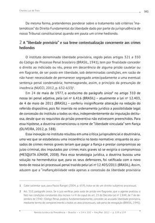 Revista Jurídica da Presidência Brasília v. 14 n. 102 Fev./Mai. 2012 p. 139 a 159
Charles Luz de Trois 143
Da mesma forma, pretendemos ponderar sobre o tratamento sob critérios “ma-
temáticos”do Direito Fundamental da liberdade dado por parte da jurisprudência de
nosso Tribunal constitucional quando em pauta um crime hediondo.
2 A “liberdade provisória” e sua breve contextualização concernente aos crimes
hediondos
O instituto denominado liberdade provisória, regido pelos artigos 321 a 350
do Código de Processo Penal brasileiro (BRASIL, 1941), tem por finalidade conceder
o direito ao indiciado ou réu, preso em decorrência de alguma prisão cautelar ou
em flagrante, de ser posto em liberdade, sob determinadas condições, em razão de
não haver necessidade de permanecer segregado antecipadamente a uma eventual
sentença penal condenatória; homenageando, assim, o princípio da presunção de
inocência (NUCCI, 2012, p. 632-633)1
.
Em 24 de maio de 1977, o acréscimo do parágrafo único2
no artigo 310 de
nossa lei penal adjetiva, pela Lei no
6.416 (BRASIL) – atualmente a Lei no
12.403,
de 4 de maio de 2011 (BRASIL) – conferiu insignificante alteração na redação do
referido dispositivo, pois foi inserida no ordenamento jurídico a possibilidade legal
de concessão do instituto a todos os réus, independentemente da imputação delitu-
osa, desde que os requisitos da prisão preventiva não estivessem preenchidos. Para
essa hipótese, a doutrina convencionou o nome de “liberdade vinculada” sem fiança
(OLIVEIRA, 2012, p. 588).
Essa inovação no instituto resultou em uma crítica jurisprudencial e doutrinária,
uma vez que se estabeleceu uma incoerência no texto normativo: enquanto os acu-
sados de crimes menos graves teriam que pagar a fiança e prestar compromisso ao
juízo criminal, dos imputados por crimes mais graves só se exigiria o compromisso
(MESQUITA JÚNIOR, 2008). Para essa teratologia jurídica, a doutrina buscou uma
solução na hermenêutica que, para os seus defensores, foi ratificada com o novo
texto de nossa lei processual penal trazido pela Lei no
12.403/2011 (BRASIL). Assim,
aduzem que a “inafiançabilidade veda apenas a concessão da liberdade provisória
1 Cabe salientar que, para Paulo Rangel (2004, p. 659), trata-se de um direito subjetivo processual.
2 Art. 310, parágrafo único. Se o juiz verificar, pelo auto de prisão em flagrante, que o agente praticou o
fato nas condições constantes dos incisos I a III do caput do art. 23 do Decreto-Lei no
2.848, de 7 de de-
zembro de 1940-Código Penal, poderá, fundamentadamente, conceder ao acusado liberdade provisória,
mediante termo de comparecimento a todos os atos processuais, sob pena de revogação (BRASIL, 1941).
 