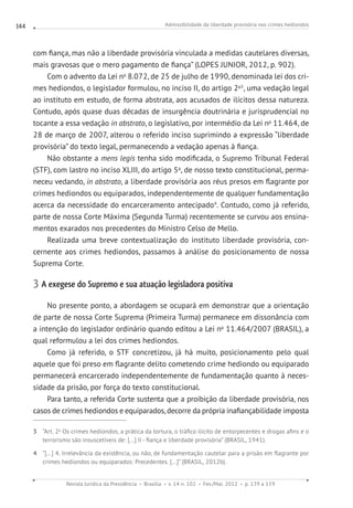 Admissibilidade da liberdade provisória nos crimes hediondos
Revista Jurídica da Presidência Brasília v. 14 n. 102 Fev./Mai. 2012 p. 139 a 159
144
com fiança, mas não a liberdade provisória vinculada a medidas cautelares diversas,
mais gravosas que o mero pagamento de fiança” (LOPES JUNIOR, 2012, p. 902).
Com o advento da Lei no
8.072, de 25 de julho de 1990, denominada lei dos cri-
mes hediondos, o legislador formulou, no inciso II, do artigo 2o3
, uma vedação legal
ao instituto em estudo, de forma abstrata, aos acusados de ilícitos dessa natureza.
Contudo, após quase duas décadas de insurgência doutrinária e jurisprudencial no
tocante a essa vedação in abstrato, o legislativo, por intermédio da Lei no
11.464, de
28 de março de 2007, alterou o referido inciso suprimindo a expressão “liberdade
provisória” do texto legal, permanecendo a vedação apenas à fiança.
Não obstante a mens legis tenha sido modificada, o Supremo Tribunal Federal
(STF), com lastro no inciso XLIII, do artigo 5o
, de nosso texto constitucional, perma-
neceu vedando, in abstrato, a liberdade provisória aos réus presos em flagrante por
crimes hediondos ou equiparados, independentemente de qualquer fundamentação
acerca da necessidade do encarceramento antecipado4
. Contudo, como já referido,
parte de nossa Corte Máxima (Segunda Turma) recentemente se curvou aos ensina-
mentos exarados nos precedentes do Ministro Celso de Mello.
Realizada uma breve contextualização do instituto liberdade provisória, con-
cernente aos crimes hediondos, passamos à análise do posicionamento de nossa
Suprema Corte.
3 A exegese do Supremo e sua atuação legisladora positiva
No presente ponto, a abordagem se ocupará em demonstrar que a orientação
de parte de nossa Corte Suprema (Primeira Turma) permanece em dissonância com
a intenção do legislador ordinário quando editou a Lei no
11.464/2007 (BRASIL), a
qual reformulou a lei dos crimes hediondos.
Como já referido, o STF concretizou, já há muito, posicionamento pelo qual
aquele que foi preso em flagrante delito cometendo crime hediondo ou equiparado
permanecerá encarcerado independentemente de fundamentação quanto à neces-
sidade da prisão, por força do texto constitucional.
Para tanto, a referida Corte sustenta que a proibição da liberdade provisória, nos
casos de crimes hediondos e equiparados, decorre da própria inafiançabilidade imposta
3 “Art. 2o
Os crimes hediondos, a prática da tortura, o tráfico ilícito de entorpecentes e drogas afins e o
terrorismo são insuscetíveis de: [...] II - fiança e liberdade provisória” (BRASIL, 1941).
4 “[...] 4. Irrelevância da existência, ou não, de fundamentação cautelar para a prisão em flagrante por
crimes hediondos ou equiparados: Precedentes. [...]” (BRASIL, 2012b).
 