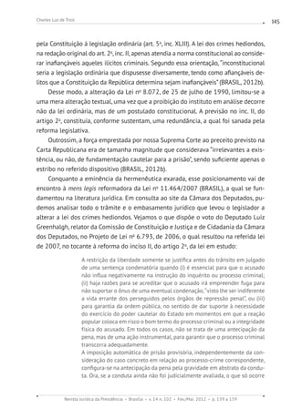 Revista Jurídica da Presidência Brasília v. 14 n. 102 Fev./Mai. 2012 p. 139 a 159
Charles Luz de Trois 145
pela Constituição à legislação ordinária (art. 5o
, inc. XLIII). A lei dos crimes hediondos,
na redação original do art. 2o
, inc. II, apenas atendia a norma constitucional ao conside-
rar inafiançáveis aqueles ilícitos criminais. Segundo essa orientação, “inconstitucional
seria a legislação ordinária que dispusesse diversamente, tendo como afiançáveis de-
litos que a Constituição da República determina sejam inafiançáveis” (BRASIL, 2012b).
Desse modo, a alteração da Lei no
8.072, de 25 de julho de 1990, limitou-se a
uma mera alteração textual, uma vez que a proibição do instituto em análise decorre
não da lei ordinária, mas de um postulado constitucional. A previsão no inc. II, do
artigo 2o
, constituía, conforme sustentam, uma redundância, a qual foi sanada pela
reforma legislativa.
Outrossim, a força emprestada por nossa Suprema Corte ao preceito previsto na
Carta Republicana era de tamanha magnitude que considerava “irrelevantes a exis-
tência, ou não, de fundamentação cautelar para a prisão”, sendo suficiente apenas o
estribo no referido dispositivo (BRASIL, 2012b).
Conquanto a eminência da hermenêutica exarada, esse posicionamento vai de
encontro à mens legis reformadora da Lei no
11.464/2007 (BRASIL), a qual se fun-
damentou na literatura jurídica. Em consulta ao site da Câmara dos Deputados, pu-
demos analisar todo o trâmite e o embasamento jurídico que levou o legislador a
alterar a lei dos crimes hediondos. Vejamos o que dispõe o voto do Deputado Luiz
Greenhalgh, relator da Comissão de Constituição e Justiça e de Cidadania da Câmara
dos Deputados, no Projeto de Lei no
6.793, de 2006, o qual resultou na referida lei
de 2007, no tocante à reforma do inciso II, do artigo 2o
, da lei em estudo:
A restrição da liberdade somente se justifica antes do trânsito em julgado
de uma sentença condenatória quando (i) é essencial para que o acusado
não influa negativamente na instrução do inquérito ou processo criminal;
(ii) haja razões para se acreditar que o acusado irá empreender fuga para
não suportar o ônus de uma eventual condenação,“visto lhe ser indiferente
a vida errante dos perseguidos pelos órgãos de repressão penal”, ou (iii)
para garantia da ordem pública, no sentido de dar suporte à necessidade
do exercício do poder cautelar do Estado em momentos em que a reação
popular coloca em risco o bom termo do processo criminal ou a integridade
física do acusado. Em todos os casos, não se trata de uma antecipação da
pena, mas de uma ação instrumental, para garantir que o processo criminal
transcorra adequadamente.
A imposição automática de prisão provisória, independentemente da con-
sideração do caso concreto em relação ao processo-crime correspondente,
configura-se na antecipação da pena pela gravidade em abstrato da condu-
ta. Ora, se a conduta ainda não foi judicialmente avaliada, o que só ocorre
 