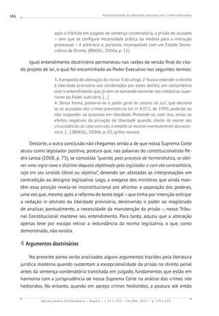 Admissibilidade da liberdade provisória nos crimes hediondos
Revista Jurídica da Presidência Brasília v. 14 n. 102 Fev./Mai. 2012 p. 139 a 159
146
após o trânsito em julgado de sentença condenatória, a prisão do acusado
– sem que se configure necessidade prática da medida para a instrução
processual – é arbitrária e, portanto, incompatível com um Estado Demo-
crático de Direito. (BRASIL, 2006a, p. 11)
Igual entendimento doutrinário permaneceu nas razões da versão final do cita-
do projeto de lei, o qual foi encaminhado ao Poder Executivo nos seguintes termos:
3. A proposta de alteração do inciso II do artigo 2o
busca estender o direito
à liberdade provisória aos condenados por esses delitos, em consonância
com o entendimento que já vem se tornando corrente nas instâncias supe-
riores do Poder Judiciário. [...]
4. Dessa forma, preserva-se o poder geral de cautela do juiz, que decidirá
se os acusados dos crimes previstos na Lei no
8.072, de 1990, poderão ou
não responder ao processo em liberdade. Pretende-se, com isso, evitar os
efeitos negativos da privação de liberdade quando, diante do exame das
circunstâncias do caso concreto, a medida se mostrar eventualmente desneces-
sária. [...] (BRASIL, 2006b, p. 02, grifos nossos)
Destarte, a outra conclusão não chegamos senão a de que nossa Suprema Corte
atuou como legislador positivo, postura que, nas palavras do constitucionalista Pe-
dro Lenza (2008, p. 75), se consolida “quando, pelo processo de hermenêutica, se obti-
ver uma regra nova e distinta daquela objetivada pelo legislador e com ela contraditória,
seja em seu sentido literal ou objetivo”, devendo ser afastadas as interpretações em
contradição ao desígnio legislativo. Logo, a exegese dos ministros que ainda man-
têm essa posição revela-se inconstitucional por afrontar a separação dos poderes,
uma vez que, mesmo após a reforma do texto legal – que tinha por intenção extirpar
a vedação in abstrato da liberdade provisória, devolvendo o poder ao magistrado
de analisar, pontualmente, a necessidade da manutenção da prisão –, nosso Tribu-
nal Constitucional manteve seu entendimento. Para tanto, aduziu que a alteração
apenas teve por escopo retirar a redundância da norma legislativa, o que, como
demonstrado, não existia.
4 Argumentos doutrinários
No presente ponto serão analisados alguns argumentos trazidos pela literatura
jurídica moderna quando sustentam a excepcionalidade da prisão no direito penal
antes da sentença condenatória transitada em julgado, fundamentos que estão em
harmonia com a jurisprudência de nossa Suprema Corte na análise dos crimes não
hediondos. No entanto, quando em apreço crimes hediondos, a postura até então
 