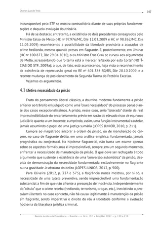 Revista Jurídica da Presidência Brasília v. 14 n. 102 Fev./Mai. 2012 p. 139 a 159
Charles Luz de Trois 147
intransponível pelo STF se mostra contraditória diante de suas próprias fundamen-
tações e daquela evolução doutrinária.
Há de se destacar, entretanto, a existência de dois precedentes consagrados pelo
Ministro Celso de Mello (HC no
97.976/MC, DJe 12.03.2009 e HC no
98.862/MC, DJe
11.05.2009) reconhecendo a possibilidade da liberdade provisória a acusados de
crime hediondo, mesmo quando presos em flagrante. E, posteriormente, em liminar
(HC no
100.872, DJe 29.04.2010), o ex-Ministro Eros Grau se curvou aos argumentos
de Mello, acrescentando que “o tema está a merecer reflexão por esta Corte” (NOTÍ-
CIAS DO STF, 2009a); o que, de fato, está acontecendo, haja vista o reconhecimento
da existência de repercussão geral no RE no
601.384 RG/RS, DJe 28.10.2009, e a
recente mudança de posicionamento da Segunda Turma do Pretório Excelso.
Vejamos os argumentos.
4.1 Efetiva necessidade da prisão
Fruto do pensamento liberal clássico, a doutrina moderna fundamenta a prisão
anterior ao trânsito em julgado como uma“cruel necessidade”do processo penal dian-
te dos casos excepcionalíssimos. A prisão, nesse caso, seria “tolerada” diante da real
imprescindibilidade do encarceramento prévio em razão do elevado risco de equívoco
judiciário quanto a um inocente, cumprindo, assim, uma função instrumental-cautelar,
jamais assumindo o papel de uma justiça sumária (LOPES JUNIOR, 2010, p. 211).
Cumpre ao magistrado ancorar a ordem de prisão, ou de manutenção do cár-
cere, no caso de flagrante delito, em uma análise empírica, fundamentada, jamais
prognóstica ou conjectural. Na hipótese flagrancial, não basta um exame apenas
sobre os aspectos formais, mas é imprescindível, sempre, em um segundo momento,
enfrentar a necessidade da manutenção da prisão. O que deve ser rechaçado é todo
argumento que sustente a existência de uma “conversão automática” da prisão, des-
pida de demonstração da necessidade fundamentada exclusivamente no flagrante
ou na gravidade in abstrato do delito (LOPES JUNIOR, 2012, p. 900).
Para Oliveira (2012, p. 337 e 575), a flagrância nunca mostrou, por si só, a
necessidade de uma tutela preventiva, sendo imprescindível uma fundamentação
substancial a fim de que não afronte a presunção de inocência. Independentemente
do “rótulo” que o crime receba (hediondo, terrorismo, drogas, etc.), inexistindo o peri-
culum libertatis no caso concreto, não há causa legitimante à manutenção da prisão
em flagrante, sendo imperativo o direito do réu à liberdade conforme a evolução
hodierna da literatura jurídica criminal.
 