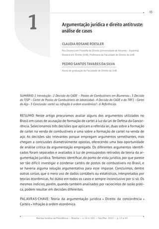 Revista Jurídica da Presidência Brasília v. 14 n. 102 Fev./Mai. 2012 p. 13 a 44
13
1 Argumentação jurídica e direito antitruste:
análise de casos
CLAUDIA ROSANE ROESLER
Pós-Doutora em Filosofia do Direito (Universidade de Alicante – Espanha).
Doutora em Direito (UnB). Professora da Faculdade de Direito da UnB.
PEDRO SANTOS TAVARES DA SILVA
Aluno de graduação da Faculdade de Direito da UnB.
SUMÁRIO:1 Introdução 2 Decisão do CADE – Postos de Combustíveis em Blumenau 3 Decisão
do TJSP – Cartel de Postos de Combustíveis de Jaboticabal 4 Decisão do CADE e do TRF1 - Cartel
do Aço 5 Conclusão: cartel ou infração à ordem econômica? 6 Referências.
RESUMO: Neste artigo procuramos avaliar alguns dos argumentos utilizados no
Brasil em casos de acusação de formação de cartel à luz da Lei de Defesa da Concor-
rência. Selecionamos três decisões que aplicam a referida lei, duas sobre a formação
de cartel na venda de combustíveis e uma sobre a formação de cartel na venda de
aço. As decisões são relevantes porque empregam argumentos semelhantes, mas
chegam a conclusões diametralmente opostas, oferecendo uma boa oportunidade
de análise crítica da argumentação empregada. Os diferentes argumentos identifi-
cados foram separados e avaliados à luz de pressupostos retirados da teoria da ar-
gumentação jurídica. Tentamos identificar, do ponto de vista jurídico, por que parece
ser tão difícil investigar e condenar cartéis de postos de combustíveis no Brasil, e
se haveria alguma solução argumentativa para esse impasse. Concluímos, dentre
outras coisas, que o mero uso de dados contábeis ou estatísticos, interpretados por
teorias econômicas, foi dúbio em todos os casos e sempre inconclusivo por si só. Os
mesmos indícios, porém, quando também analisados por raciocínios de razão práti-
ca, podem resultar em decisões diferentes.
PALAVRAS-CHAVE: Teoria da argumentação jurídica Direito da concorrência
Cartéis Infração à ordem econômica.
 
