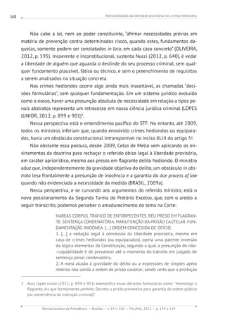 Admissibilidade da liberdade provisória nos crimes hediondos
Revista Jurídica da Presidência Brasília v. 14 n. 102 Fev./Mai. 2012 p. 139 a 159
148
Não cabe à lei, nem ao poder constituinte, “afirmar necessidades prévias em
matéria de prevenção contra determinados riscos, quando estes, fundamentos da-
quelas, somente podem ser constatados in loco, em cada caso concreto” (OLIVEIRA,
2012, p. 595). Incoerente e inconstitucional, sustenta Nucci (2012, p. 640), é vedar
a liberdade de alguém que aguarda o deslinde do seu processo criminal, sem qual-
quer fundamento plausível, fático ou técnico, e sem o preenchimento de requisitos
a serem analisados na situação concreta.
Nos crimes hediondos ocorre algo ainda mais inaceitável, as chamadas “deci-
sões formulárias”, sem qualquer fundamentação. Em um sistema jurídico evoluído
como o nosso, haver uma presunção absoluta de necessidade em relação a tipos pe-
nais abstratos representa um retrocesso em nossa ciência jurídica criminal (LOPES
JUNIOR, 2012, p. 899 e 901)5
.
Nessa perspectiva está o entendimento pacífico do STF. No entanto, até 2009,
todos os ministros inferiam que, quando envolvido crimes hediondos ou equipara-
dos, havia um obstáculo constitucional intransponível no inciso XLIII do artigo 5o
.
Não obstante essa postura, desde 2009, Celso de Mello vem aplicando os en-
sinamentos da doutrina para rechaçar o referido óbice legal à liberdade provisória,
em caráter apriorístico, mesmo aos presos em flagrante delito hediondo. O ministro
aduz que, independentemente da gravidade objetiva do delito, um obstáculo in abs-
trato lesa frontalmente a presunção de inocência e a garantia do due process of law
quando não evidenciada a necessidade da medida (BRASIL, 2009a).
Nessa perspectiva, e se curvando aos argumentos do referido ministro, está o
novo posicionamento da Segunda Turma do Pretório Excelso, que, com o aresto a
seguir transcrito, podemos perceber o amadurecimento do tema na Corte:
HABEAS CORPUS. TRÁFICO DE ENTORPECENTES. RÉU PRESO EM FLAGRAN-
TE. SENTENÇA CONDENATÓRIA. MANUTENÇÃO DA PRISÃO CAUTELAR. FUN-
DAMENTAÇÃO INIDÔNEA. [...] ORDEM CONCEDIDA DE OFÍCIO.
1. [...] a vedação legal à concessão da liberdade provisória, mesmo em
caso de crimes hediondos (ou equiparados), opera uma patente inversão
da lógica elementar da Constituição, segundo a qual a presunção de não-
-culpabilidade é de prevalecer até o momento do trânsito em julgado de
sentença penal condenatória.
2. A mera alusão à gravidade do delito ou a expressões de simples apelo
retórico não valida a ordem de prisão cautelar; sendo certo que a proibição
5 Aury Lopes Junior (2012, p. 899 e 901) exemplifica essas decisões formulárias como: “Homologo o
flagrante, eis que formalmente perfeito. Decreto a prisão preventiva para garantia da ordem pública
(ou conveniência da instrução criminal)”.
 