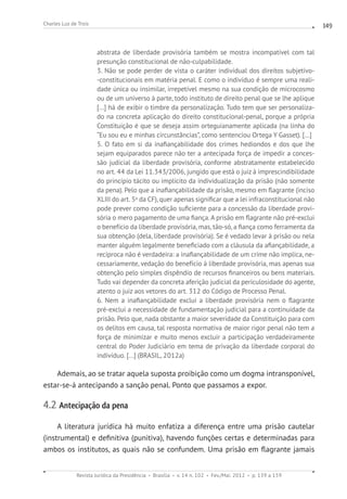 Revista Jurídica da Presidência Brasília v. 14 n. 102 Fev./Mai. 2012 p. 139 a 159
Charles Luz de Trois 149
abstrata de liberdade provisória também se mostra incompatível com tal
presunção constitucional de não-culpabilidade.
3. Não se pode perder de vista o caráter individual dos direitos subjetivo-
-constitucionais em matéria penal. E como o indivíduo é sempre uma reali-
dade única ou insimilar, irrepetível mesmo na sua condição de microcosmo
ou de um universo à parte, todo instituto de direito penal que se lhe aplique
[...] há de exibir o timbre da personalização. Tudo tem que ser personaliza-
do na concreta aplicação do direito constitucional-penal, porque a própria
Constituição é que se deseja assim orteguianamente aplicada (na linha do
“Eu sou eu e minhas circunstâncias”, como sentenciou Ortega Y Gasset). [...]
5. O fato em si da inafiançabilidade dos crimes hediondos e dos que lhe
sejam equiparados parece não ter a antecipada força de impedir a conces-
são judicial da liberdade provisória, conforme abstratamente estabelecido
no art. 44 da Lei 11.343/2006, jungido que está o juiz à imprescindibilidade
do princípio tácito ou implícito da individualização da prisão (não somente
da pena). Pelo que a inafiançabilidade da prisão, mesmo em flagrante (inciso
XLIII do art. 5o
da CF), quer apenas significar que a lei infraconstitucional não
pode prever como condição suficiente para a concessão da liberdade provi-
sória o mero pagamento de uma fiança. A prisão em flagrante não pré-exclui
o benefício da liberdade provisória, mas, tão-só, a fiança como ferramenta da
sua obtenção (dela, liberdade provisória). Se é vedado levar à prisão ou nela
manter alguém legalmente beneficiado com a cláusula da afiançabilidade, a
recíproca não é verdadeira: a inafiançabilidade de um crime não implica, ne-
cessariamente, vedação do benefício à liberdade provisória, mas apenas sua
obtenção pelo simples dispêndio de recursos financeiros ou bens materiais.
Tudo vai depender da concreta aferição judicial da periculosidade do agente,
atento o juiz aos vetores do art. 312 do Código de Processo Penal.
6. Nem a inafiançabilidade exclui a liberdade provisória nem o flagrante
pré-exclui a necessidade de fundamentação judicial para a continuidade da
prisão. Pelo que, nada obstante a maior severidade da Constituição para com
os delitos em causa, tal resposta normativa de maior rigor penal não tem a
força de minimizar e muito menos excluir a participação verdadeiramente
central do Poder Judiciário em tema de privação da liberdade corporal do
indivíduo. [...] (BRASIL, 2012a)
Ademais, ao se tratar aquela suposta proibição como um dogma intransponível,
estar-se-á antecipando a sanção penal. Ponto que passamos a expor.
4.2 Antecipação da pena
A literatura jurídica há muito enfatiza a diferença entre uma prisão cautelar
(instrumental) e definitiva (punitiva), havendo funções certas e determinadas para
ambos os institutos, as quais não se confundem. Uma prisão em flagrante jamais
 