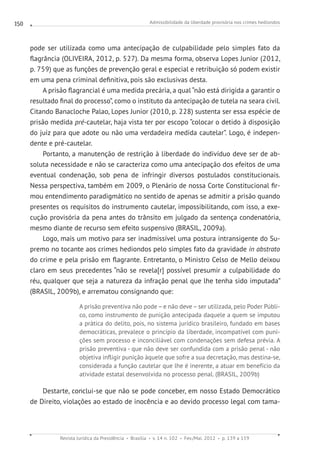 Admissibilidade da liberdade provisória nos crimes hediondos
Revista Jurídica da Presidência Brasília v. 14 n. 102 Fev./Mai. 2012 p. 139 a 159
150
pode ser utilizada como uma antecipação de culpabilidade pelo simples fato da
flagrância (OLIVEIRA, 2012, p. 527). Da mesma forma, observa Lopes Junior (2012,
p. 759) que as funções de prevenção geral e especial e retribuição só podem existir
em uma pena criminal definitiva, pois são exclusivas desta.
A prisão flagrancial é uma medida precária, a qual “não está dirigida a garantir o
resultado final do processo”, como o instituto da antecipação de tutela na seara civil.
Citando Banacloche Palao, Lopes Junior (2010, p. 228) sustenta ser essa espécie de
prisão medida pré-cautelar, haja vista ter por escopo “colocar o detido à disposição
do juiz para que adote ou não uma verdadeira medida cautelar”. Logo, é indepen-
dente e pré-cautelar.
Portanto, a manutenção de restrição à liberdade do indivíduo deve ser de ab-
soluta necessidade e não se caracteriza como uma antecipação dos efeitos de uma
eventual condenação, sob pena de infringir diversos postulados constitucionais.
Nessa perspectiva, também em 2009, o Plenário de nossa Corte Constitucional fir-
mou entendimento paradigmático no sentido de apenas se admitir a prisão quando
presentes os requisitos do instrumento cautelar, impossibilitando, com isso, a exe-
cução provisória da pena antes do trânsito em julgado da sentença condenatória,
mesmo diante de recurso sem efeito suspensivo (BRASIL, 2009a).
Logo, mais um motivo para ser inadmissível uma postura intransigente do Su-
premo no tocante aos crimes hediondos pelo simples fato da gravidade in abstrato
do crime e pela prisão em flagrante. Entretanto, o Ministro Celso de Mello deixou
claro em seus precedentes “não se revela[r] possível presumir a culpabilidade do
réu, qualquer que seja a natureza da infração penal que lhe tenha sido imputada”
(BRASIL, 2009b), e arrematou consignando que:
A prisão preventiva não pode–e não deve –ser utilizada, pelo Poder Públi-
co, como instrumento de punição antecipada daquele a quem se imputou
a prática do delito, pois, no sistema jurídico brasileiro, fundado em bases
democráticas, prevalece o princípio da liberdade, incompatível com puni-
ções sem processo e inconciliável com condenações sem defesa prévia. A
prisão preventiva - que não deve ser confundida com a prisão penal - não
objetiva infligir punição àquele que sofre a sua decretação, mas destina-se,
considerada a função cautelar que lhe é inerente, a atuar em benefício da
atividade estatal desenvolvida no processo penal. (BRASIL, 2009b)
Destarte, conclui-se que não se pode conceber, em nosso Estado Democrático
de Direito, violações ao estado de inocência e ao devido processo legal com tama-
 