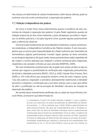 Revista Jurídica da Presidência Brasília v. 14 n. 102 Fev./Mai. 2012 p. 139 a 159
Charles Luz de Trois 151
nha clareza, em detrimento de valores fundamentais. Além dessas ofensas, pode-se
sustentar outra de cunho constitucional: a separação dos poderes.
4.3 Violação à independência dos poderes
De início, é mister frisar nosso entendimento quanto à existência de dois mo-
mentos de violação à separação dos poderes: (i) pelo Poder Legislativo, quando da
redação original da lei dos crimes hediondo, o qual ultrapassou sua esfera e ingres-
sou no âmbito judiciário; e (ii) pela Suprema Corte, quando legislou positivamente
após a reforma da citada lei.
Como princípio fundamental de nossa República Federativa, o texto constitucio-
nal estabeleceu a independência harmônica dos Poderes estatais. É com essa pers-
pectiva que se conclui pela impossibilidade de o Poder Judiciário, por intermédio da
hermenêutica, legislar positivamente, “criando” regras opostas ao texto normativo
ou ao desígnio legislativo. De igual modo, nossos parlamentares estão impedidos de
dar origem a normas abstratas que impeçam a análise contextual pelo magistrado,
impedindo-o de conceder o Direito ao caso concreto (MARTINS, 2009).
Por esse fundamento constitucional não se pode mais aceitar prisões ex lege ou
normas que neguem a possibilidade de verificação pelo magistrado, pontualmente,
do direito à liberdade provisória (NUCCI, 2012, p. 640). Citando Silva Francos, Tovil
(2009, p. 145-146) afirma que conquanto existam crimes de maior impacto social,
“isso não autoriza o legislador a considerar abstratamente inadmissível a liberdade
provisória e dispensar a verificação que o juiz deve realizar, caso a caso, para efeito
de aferir a justificação ou não da privação de liberdade”, sob pena de violação da
separação dos poderes.
No sentido desse entendimento perfilhado são as razões de nosso Ministro Cel-
so de Mello, ao discorrer que determinada lei:
[...] estabeleceu, “a priori”, em caráter abstrato, a impedir [...] que o magistra-
do atue, com autonomia, no exame da pretensão de deferimento da liberda-
de provisória.  [...] Vê-se, portanto, que o Poder Público, especialmente em
sede processual penal, não pode agir imoderadamente, pois a atividade es-
tatal, ainda mais em tema de liberdade individual, acha-se essencialmente
condicionada pelo princípio da razoabilidade. Como se sabe, a exigência de
razoabilidade traduz limitação material à ação normativa do Poder Legislativo.
O exame da adequação de determinado ato estatal ao princípio da propor-
cionalidade, exatamente por viabilizar o controle de sua razoabilidade, com
fundamento no art. 5o
, LV, da Carta Política, inclui-se, por isso mesmo, no
 