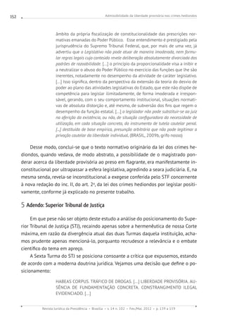 Admissibilidade da liberdade provisória nos crimes hediondos
Revista Jurídica da Presidência Brasília v. 14 n. 102 Fev./Mai. 2012 p. 139 a 159
152
âmbito da própria fiscalização de constitucionalidade das prescrições nor-
mativas emanadas do Poder Público.   Esse entendimento é prestigiado pela
jurisprudência do Supremo Tribunal Federal, que, por mais de uma vez, já
advertiu que o Legislativo não pode atuar de maneira imoderada, nem formu-
lar regras legais cujo conteúdo revele deliberação absolutamente divorciada dos
padrões de razoabilidade. [...] o princípio da proporcionalidade visa a inibir e
a neutralizar o abuso do Poder Público no exercício das funções que lhe são
inerentes, notadamente no desempenho da atividade de caráter legislativo.
[...] Isso significa, dentro da perspectiva da extensão da teoria do desvio de
poder ao plano das atividades legislativas do Estado, que este não dispõe de
competência para legislar ilimitadamente, de forma imoderada e irrespon-
sável, gerando, com o seu comportamento institucional, situações normati-
vas de absoluta distorção e, até mesmo, de subversão dos fins que regem o
desempenho da função estatal. [...] o legislador não pode substituir-se ao juiz
na aferição da existência, ou não, de situação configuradora da necessidade de
utilização, em cada situação concreta, do instrumento de tutela cautelar penal.
[...] destituído de base empírica, presunção arbitrária que não pode legitimar a
privação cautelar da liberdade individual. (BRASIL, 2009b, grifo nosso)
Desse modo, conclui-se que o texto normativo originário da lei dos crimes he-
diondos, quando vedava, de modo abstrato, a possibilidade de o magistrado pon-
derar acerca da liberdade provisória ao preso em flagrante, era manifestamente in-
constitucional por ultrapassar a esfera legislativa, agredindo a seara judiciária. E, na
mesma senda, revela-se inconstitucional a exegese conferida pelo STF concernente
à nova redação do inc. II, do art. 2o
, da lei dos crimes hediondos por legislar positi-
vamente, conforme já explicado no presente trabalho.
5 Adendo: Superior Tribunal de Justiça
Em que pese não ser objeto deste estudo a análise do posicionamento do Supe-
rior Tribunal de Justiça (STJ), recaindo apenas sobre a hermenêutica de nossa Corte
máxima, em razão da divergência atual das duas Turmas daquela instituição, acha-
mos prudente apenas mencioná-lo, porquanto recrudesce a relevância e o embate
científico do tema em apreço.
A Sexta Turma do STJ se posiciona consoante a crítica que expusemos, estando
de acordo com a moderna doutrina jurídica. Vejamos uma decisão que define o po-
sicionamento:
HABEAS CORPUS. TRÁFICO DE DROGAS. [...] LIBERDADE PROVISÓRIA. AU-
SÊNCIA DE FUNDAMENTAÇÃO CONCRETA. CONSTRANGIMENTO ILEGAL
EVIDENCIADO. [...]
 