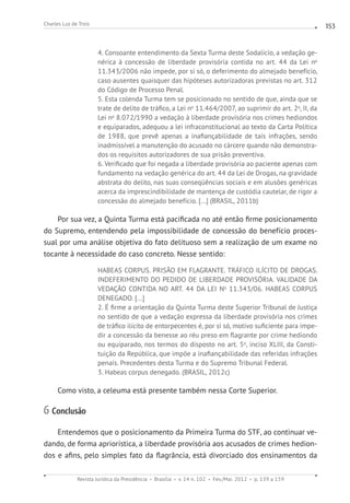 Revista Jurídica da Presidência Brasília v. 14 n. 102 Fev./Mai. 2012 p. 139 a 159
Charles Luz de Trois 153
4. Consoante entendimento da Sexta Turma deste Sodalício, a vedação ge-
nérica à concessão de liberdade provisória contida no art. 44 da Lei no
11.343/2006 não impede, por si só, o deferimento do almejado benefício,
caso ausentes quaisquer das hipóteses autorizadoras previstas no art. 312
do Código de Processo Penal.
5. Esta colenda Turma tem se posicionado no sentido de que, ainda que se
trate de delito de tráfico, a Lei no
11.464/2007, ao suprimir do art. 2o
, II, da
Lei no
8.072/1990 a vedação à liberdade provisória nos crimes hediondos
e equiparados, adequou a lei infraconstitucional ao texto da Carta Política
de 1988, que prevê apenas a inafiançabilidade de tais infrações, sendo
inadmissível a manutenção do acusado no cárcere quando não demonstra-
dos os requisitos autorizadores de sua prisão preventiva.
6. Verificado que foi negada a liberdade provisória ao paciente apenas com
fundamento na vedação genérica do art. 44 da Lei de Drogas, na gravidade
abstrata do delito, nas suas conseqüências sociais e em alusões genéricas
acerca da imprescindibilidade de mantença de custódia cautelar, de rigor a
concessão do almejado benefício. [...] (BRASIL, 2011b)
Por sua vez, a Quinta Turma está pacificada no até então firme posicionamento
do Supremo, entendendo pela impossibilidade de concessão do benefício proces-
sual por uma análise objetiva do fato delituoso sem a realização de um exame no
tocante à necessidade do caso concreto. Nesse sentido:
HABEAS CORPUS. PRISÃO EM FLAGRANTE. TRÁFICO ILÍCITO DE DROGAS.
INDEFERIMENTO DO PEDIDO DE LIBERDADE PROVISÓRIA. VALIDADE DA
VEDAÇÃO CONTIDA NO ART. 44 DA LEI No
11.343/06. HABEAS CORPUS
DENEGADO. [...]
2. É firme a orientação da Quinta Turma deste Superior Tribunal de Justiça
no sentido de que a vedação expressa da liberdade provisória nos crimes
de tráfico ilícito de entorpecentes é, por si só, motivo suficiente para impe-
dir a concessão da benesse ao réu preso em flagrante por crime hediondo
ou equiparado, nos termos do disposto no art. 5o
, inciso XLIII, da Consti-
tuição da República, que impõe a inafiançabilidade das referidas infrações
penais. Precedentes desta Turma e do Supremo Tribunal Federal.
3. Habeas corpus denegado. (BRASIL, 2012c)
Como visto, a celeuma está presente também nessa Corte Superior.
6 Conclusão
Entendemos que o posicionamento da Primeira Turma do STF, ao continuar ve-
dando, de forma apriorística, a liberdade provisória aos acusados de crimes hedion-
dos e afins, pelo simples fato da flagrância, está divorciado dos ensinamentos da
 