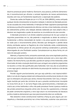 Admissibilidade da liberdade provisória nos crimes hediondos
Revista Jurídica da Presidência Brasília v. 14 n. 102 Fev./Mai. 2012 p. 139 a 159
154
doutrina processual penal moderna. Outrossim, essa postura, conforme demonstra-
do, é inconstitucional por afrontar a vontade legislativa de nossos parlamentares,
lesando, com isso, um fundamento republicano: a separação dos poderes.
Diante das razões do Projeto de Lei no
6.793, de 2006 (BRASIL), restou extirpada
qualquer dúvida remanescente no tocante à vedação in abstrato da liberdade provisó-
ria aos acusados de crimes hediondos. A intenção do Poder Legislativo (acompanhada
da literatura jurídica) foi exatamente de reformar a lei dos crimes hediondos, retirando
do ordenamento jurídico uma vedação abstrata elaborada por esse próprio ente, e
devolver aos magistrados o poder de examinar as circunstâncias do caso concreto.
A liberdade provisória é um direito subjetivo processual do réu que cumpre os
requisitos preenchidos em lei, não podendo o magistrado se abster de analisar e
fundamentar a efetiva necessidade de manter o réu preso quando não evidencia-
da razão para o encarceramento prévio. Decisões que deneguem o pedido desse
direito, estribadas apenas na flagrância do crime hediondo, estão, evidentemente,
antecipando os efeitos penais de uma possível sentença condenatória e, portanto,
desarraigadas de uma finalidade cautelar. Consubstanciam-se, dessa forma, em um
meio de execução sumária.
Ademais, a Suprema Corte, consoante asseverado, atua como legislador positivo,
uma vez que concedeu interpretação em evidente contraste com a mens legis refor-
madora. Da mesma forma, suas decisões, quando em apreço crimes hediondos, estão
divorciadas de toda a evolução doutrinária que carregam seus próprios julgamentos
no tocante a crimes não qualificados pela hediondez. Com isso, deu-se prevalência
a uma regra geral e abstrata em detrimento da presunção de inocência e do devido
processo legal.
Prender alguém provisoriamente, sem que seja auferida a real imprescindibili-
dade, é um ato de vingança estatal sem embasamento constitucional, tendo em vista
que se antecipará uma pena que, talvez, inexista futuramente. Com isso, a interpre-
tação mantida por parte dos ministros de que o preceito constitucional insculpido
no inciso XLIII, do art. 5o
, da Carta Magna veda, aprioristicamente, a liberdade pro-
visória aos crimes hediondos e afins não pode prevalecer frente à postura moderna
das prisões preventivas enquanto ultima ratio. Se essa foi, supostamente, a intenção
do poder constituinte originário, a mens legis atual e os ensinamentos da literatura
jurídica moderna demonstram que esse posicionamento deve ser arrefecido.
Não obstante o texto constitucional inadmita a fiança (e, para alguns, por con-
sequência, a liberdade provisória) nos crimes hediondos, sustentar esse posiciona-
 