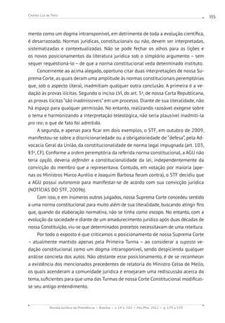 Revista Jurídica da Presidência Brasília v. 14 n. 102 Fev./Mai. 2012 p. 139 a 159
Charles Luz de Trois 155
mento como um dogma intransponível, em detrimento de toda a evolução científica,
é desarrazoado. Normas jurídicas, constitucionais ou não, devem ser interpretadas,
sistematizadas e contextualizadas. Não se pode fechar os olhos para as lições e
os novos posicionamentos da literatura jurídica sob o simplório argumento – sem
sequer requestioná-lo – de que a norma constitucional veda determinado instituto.
Concernente ao acima alegado, oportuno citar duas interpretações de nossa Su-
prema Corte, as quais deram uma amplitude às normas constitucionais peremptórias
que, sob o aspecto literal, inadmitiam qualquer outra conclusão. A primeira é a ve-
dação às provas ilícitas. Segundo o inciso LVI, do art. 5o
, de nossa Carta Republicana,
as provas ilícitas “são inadmissíveis”em um processo. Diante de sua literalidade, não
há espaço para qualquer permissão. No entanto, realizando razoável exegese sobre
o tema e harmonizando a interpretação teleológica, não seria plausível inadmiti-la
pro reo; o que de fato foi admitido.
A segunda, e apenas para ficar em dois exemplos, o STF, em outubro de 2009,
manifestou-se sobre a discricionariedade ou a obrigatoriedade de “defesa”, pela Ad-
vocacia Geral da União, da constitucionalidade de norma legal impugnada (art. 103,
§3o
, CF). Conforme a ordem peremptória da referida norma constitucional, a AGU não
teria opção, deveria defender a constitucionalidade da lei, independentemente da
convicção do membro que a representava. Contudo, em votação por maioria (ape-
nas os Ministros Marco Aurélio e Joaquim Barbosa foram contra), o STF decidiu que
a AGU possui autonomia para manifestar-se de acordo com sua convicção jurídica
(NOTÍCIAS DO STF, 2009b).
Com isso, e em inúmeros outros julgados, nossa Suprema Corte concedeu sentido
a uma norma constitucional para muito além de sua literalidade, buscando atingir fins
que, quando da elaboração normativa, não se tinha como escopo. No entanto, com a
evolução da sociedade e diante de um amadurecimento jurídico após duas décadas de
nossa Constituição, viu-se que determinados preceitos necessitavam de uma releitura.
Por todo o exposto é que criticamos o posicionamento de nossa Suprema Corte
– atualmente mantido apenas pela Primeira Turma – ao considerar a suposta ve-
dação constitucional como um dogma intransponível, sendo despicienda qualquer
análise concreta dos autos. Não obstante esse posicionamento, é de se reconhecer
a existência dos mencionados precedentes de relatoria do Ministro Celso de Mello,
os quais acenderam a comunidade jurídica e ensejaram uma rediscussão acerca do
tema, suficientes para que uma das Turmas de nossa Corte Constitucional modificas-
se seu antigo entendimento.
 