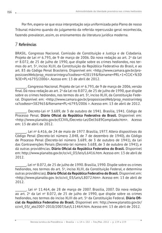 Admissibilidade da liberdade provisória nos crimes hediondos
Revista Jurídica da Presidência Brasília v. 14 n. 102 Fev./Mai. 2012 p. 139 a 159
156
Por fim, espera-se que essa interpretação seja uniformizada pelo Pleno de nosso
Tribunal máximo quando do julgamento da referida repercussão geral reconhecida,
fazendo prevalecer, assim, os ensinamentos da literatura jurídica moderna.
7 Referências
BRASIL. Congresso Nacional. Comissão de Constituição e Justiça e de Cidadania.
Projeto de Lei no
6.793, de 9 de março de 2006. Dá nova redação ao art. 2o
da Lei
no
8.072, de 25 de julho de 1990, que dispõe sobre os crimes hediondos, nos ter-
mos do art. 5o
, inciso XLIII, da Constituição da República Federativa do Brasil, e ao
art. 83 do Código Penal Brasileiro. Disponível em: http://www.camara.gov.br/pro-
posicoesWeb/prop_mostrarintegra?codteor=428159filename=PRL+1+CCJC+%3D
%3E+PL+6793/2006. Acesso em: 13 de abril de 2012.
________. Congresso Nacional. Projeto de Lei no
6.793, de 9 de março de 2006, versão
final. Dá nova redação ao art. 2o
da Lei no 8.072, de 25 de julho de 1990, que dispõe
sobre os crimes hediondos, nos termos do art. 5o
, inciso XLIII, da Constituição Fede-
ral. Disponível em: http://www.camara.gov.br/proposicoesWeb/prop_mostrarinteg
ra?codteor=382965filename=PL+6793/2006 . Acesso em: 13 de abril de 2012.
________. Decreto-Lei no
3.689, de 3 de outubro de 1941. Brasília, 1941. Código de
Processo Penal. Diário Oficial da República Federativa do Brasil. Disponível em:
http://www.planalto.gov.br/CCIVIL/Decreto-Lei/Del3689Compilado.htm. Acesso
em: 13 de abril de 2012.
________. Lei no
6.416, de 24 de maio de 1977. Brasília, 1977. Altera dispositivos do
Código Penal (Decreto-lei número 2.848, de 7 de dezembro de 1940), do Código
de Processo Penal (Decreto-lei número 3.689, de 3 de outubro de 1941), da Lei
das Contravenções Penais (Decreto-lei número 3.688, de 3 de outubro de 1941), e
dá outras providências. Diário Oficial da República Federativa do Brasil. Disponível
em: http://www.planalto.gov.br/ccivil_03/leis/L6416.htm. Acesso em: 13 de abril de
2012.
________. Lei no
8.072, de 25 de julho de 1990. Brasília, 1990. Dispõe sobre os crimes
hediondos, nos termos do art. 5o
, inciso XLIII, da Constituição Federal, e determina
outras providências). Diário Oficial da República Federativa do Brasil. Disponível em:
http://www.planalto.gov. br/ccivil_03/Leis/L8072.htm. Acesso em: 13 de abril de
2012.
________. Lei no
11.464, de 28 de março de 2007. Brasília, 2007. Dá nova redação
ao art. 2o
da Lei no
8.072, de 25 de julho de 1990, que dispõe sobre os crimes
hediondos, nos termos do inciso XLIII do art. 5o
da Constituição Federal. Diário Ofi-
cial da República Federativa do Brasil. Disponível em: http://www.planalto.gov.br/
ccivil_03/_ato2007-2010/2007/Lei/L11464.htm. Acesso em: 13 de abril de 2012.
 