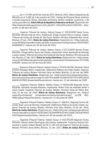 Revista Jurídica da Presidência Brasília v. 14 n. 102 Fev./Mai. 2012 p. 139 a 159
Charles Luz de Trois 157
________. Lei no
12.403, de 04 de maio de 2011. Brasília, 2011. Altera dispositivos do
Decreto-Lei no
3.689, de 3 de outubro de 1941 - Código de Processo Penal, relativos
à prisão processual, fiança, liberdade provisória, demais medidas cautelares, e dá
outras providências. Diário Oficial da República Federativa do Brasil. Disponível em:
http://www.planalto.gov.br/ccivil_03/_ato2011-2014/2011/lei/l12403.htm . Aces-
so em: 13 de abril de 2012.
________. Superior Tribunal de Justiça. Habeas Corpus no
185.859/SP, Sexta Turma.
Paciente: Renato José da Silva. Impetrante: Diogo Cristino Sierra e outros. Coator:
Tribunal de Justiça do Estado de São Paulo. Relator: Ministro Sebastião Reis Júnior.
Brasília, 19 out. 2011. Diário de Justiça Eletrônico. Disponível em: http://www.stj.
jus.br/SCON/jurisprudencia/toc.jsp?tipo_visualizacao=nullprocesso=185859b=
ACOR#DOC1. Acesso em: 02 de maio de 2012.
________. Superior Tribunal de Justiça. Habeas Corpus no
227.228/SP, Quinta Turma.
Paciente: Thiago Heitor Souza dos Santos. Impetrante: Karen Aparecida de Almeida
e outro. Coator: Tribunal de Justiça do Estado de São Paulo. Relatora: Ministra Laurita
Vaz. Brasília, 27 abr. 2012. Diário de Justiça Eletrônico. Disponível em: http://www.
stj.jus.br/SCON/jurisprudencia/toc.jsp?tipo_visualizacao=nullprocesso=227228
b=ACOR. Acesso em: 02 de maio de 2012.
________. Supremo Tribunal Federal. Habeas Corpus no
97.976 MC/MG. Paciente: Maria
Cristina Procópio Rolim. Impetrante: Defensoria Pública da União. Coator: Superior
Tribunal de Justiça. Relator: Ministro Celso de Mello. Brasília, 12 de mar. de 2009.
Diário de Justiça Eletrônico. Disponível em: http://www.stf.jus.br/portal/jurispru-
dencia/listarJurisprudencia.asp?s1=((97976.NUME.%20OU%2097976.DMS.))%20
NAO%20S.PRES.base=baseMonocraticas. Acesso em: 13 de setembro de 2009.
________. Supremo Tribunal Federal. Habeas Corpus no
98.862/SP, Segunda Turma.
Paciente: Edivaldo Geraldo Barbosa. Impetrante: Andre Pires de Andrade Kehdi e
outro. Coator: Superior Tribunal de Justiça. Relator: Ministro Celso de Mello. Bra-
sília, 12 de mai. de 2009. Diário de Justiça Eletrônico. Disponível em: http://
www.stf.jus.br/portal/ jurisprudencia/listarJurisprudencia.asp? s1=(98 862.
PROC.)base=baseInformativo. Acesso em: 25 de junho de 2009.
________. Supremo Tribunal Federal. Habeas Corpus no
100.872, Segunda Turma. Pa-
ciente: Alair Lúcia de Oliveira. Impetrante: Defensoria Pública da União. Coator: Su-
perior Tribunal de Justiça. Relator: Ministro Eros Grau. Brasília, 29 de abr. 2010.
Diário de Justiça Eletrônico. Disponível em: http://stf.jus.br/ portal/jurisprudencia/
listarJurisprudencia.asp?s1=%28100872%2ENUME%2E+OU+100872%2EACMS%2
E%29base=baseAcordaos. Acesso em: 05 de outubro de 2010.
________. Supremo Tribunal Federal. Habeas Corpus no
103.595/SP, Segunda Turma.
Paciente: Maicon André Domingues dos Santos. Impetrante: Francisco Antonio Tor-
recilhas e outros. Coator: Relator do HC no
165.146 do Superior Tribunal de Justiça.
Relator: Ministro Ayres Britto. Brasília, 13 abr. 2012. Diário de Justiça Eletrônico.
 