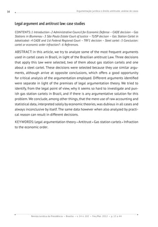 Argumentação jurídica e direito antitruste: análise de casos
Revista Jurídica da Presidência Brasília v. 14 n. 102 Fev./Mai. 2012 p. 13 a 44
14
Legal argument and antitrust law: case studies
CONTENTS:1 Introduction 2 Administrative Council for Economic Defense –CADE decision –Gas
Stations in Blumenau 3 São Paulo Estate Court of Justice – TJ/SP decison – Gas Station Cartel in
Jaboticabal 4 CADE and 1st Federal Regional Court –TRF1 decision – Steel cartel 5 Conclusion:
cartel or economic order infraction? 6 References.
ABSTRACT: in this article, we try to analyze some of the most frequent arguments
used in cartel cases in Brazil, in light of the Brazilian antitrust Law. Three decisions
that apply this law were selected, two of them about gas station cartels and one
about a steel cartel. These decisions were selected because they use similar argu-
ments, although arrive at opposite conclusions, which offers a good opportunity
for critical analysis of the argumentation employed. Different arguments identified
were separate in light of the premises of legal argumentation theory. We tried to
identify, from the legal point of view, why it seems so hard to investigate and pun-
ish gas station cartels in Brazil, and if there is any argumentative solution for this
problem. We conclude, among other things, that the mere use of raw accounting and
statistical data, interpreted solely by economic theories, was dubious in all cases and
always inconclusive by itself. The same data however when also analyzed by practi-
cal reason can result in different decisions.
KEYWORDS: Legal argumentation theory Antitrust Gas station cartels Infraction
to the economic order.
 